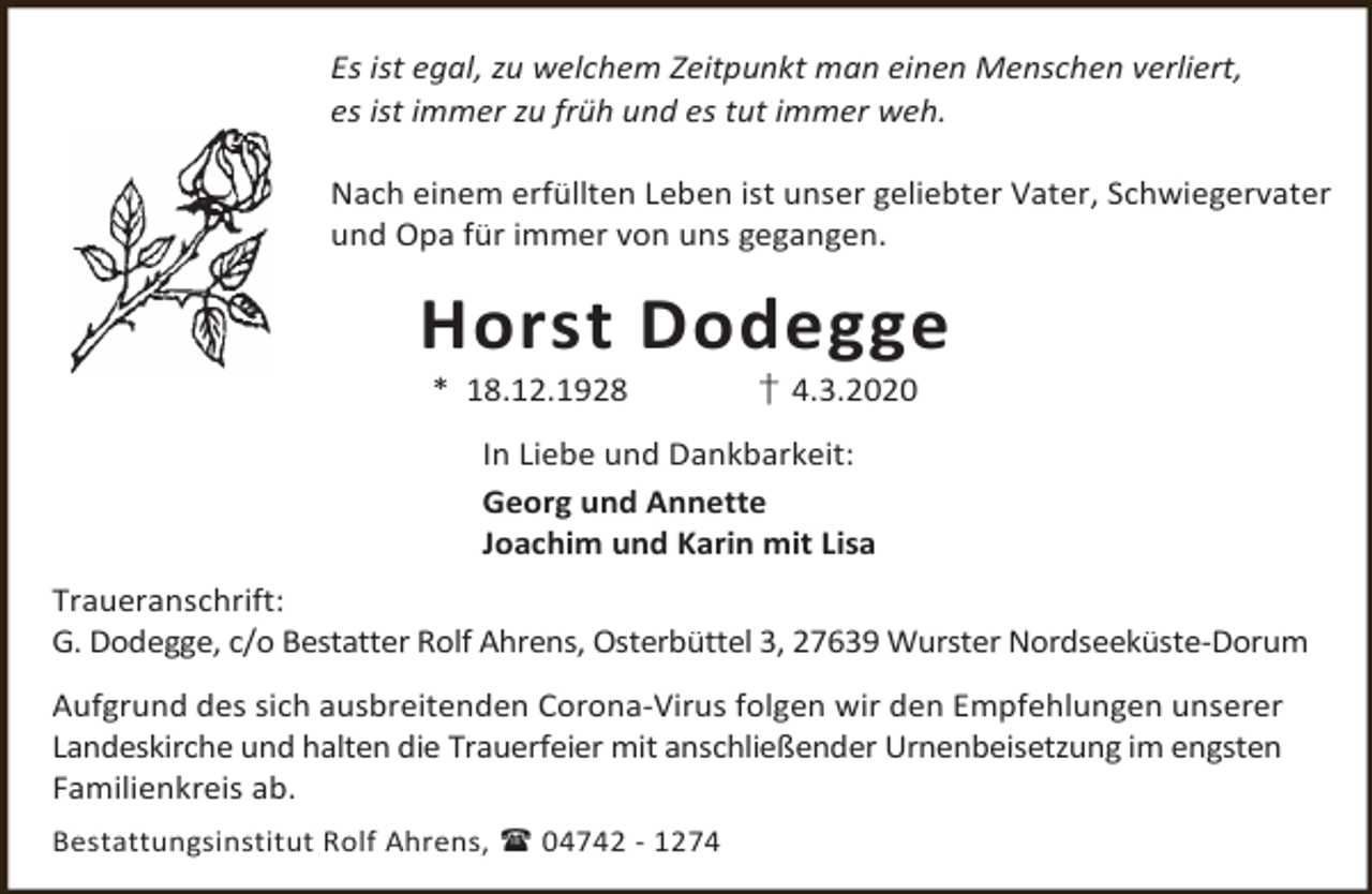<p>Es ist egal, zu welchem Zeitpunkt man einen Menschen verliert,<br />es ist immer zu früh und es tut immer weh.<br />Nach einem erfüllten Leben ist unser geliebter Vater, Schwiegervater<br />und Opa für immer von uns gegangen.</p>
<p>Horst Dodegge<br />* 18.12.1928</p>
<p>† 4.3.2020</p>
<p>In Liebe und Dankbarkeit:<br />Georg und Annette<br />Joachim und Karin mit Lisa<br />Traueranschrift:<br />G. Dodegge, c/o Bestatter Rolf Ahrens, Osterbüttel 3, 27639 Wurster Nordseeküste-Dorum<br />Aufgrund des sich ausbreitenden Corona-Virus folgen wir den Empfehlungen unserer<br />Landeskirche und halten die Trauerfeier mit anschließender Urnenbeisetzung im engsten<br />Familienkreis ab.<br />Bestattungsinstitut Rolf Ahrens,  04742 - 1274</p>