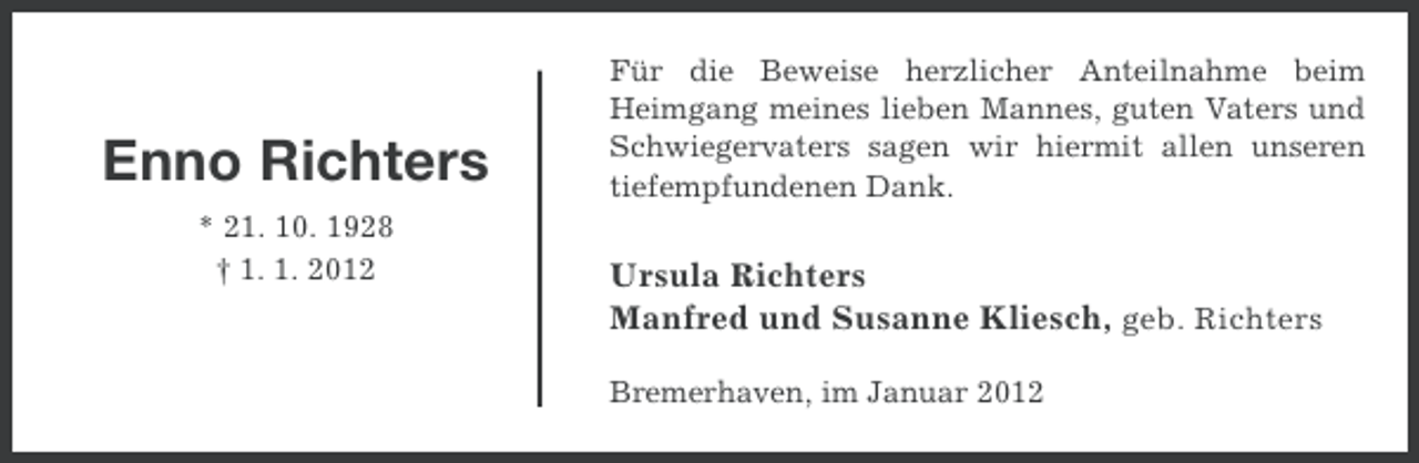 <p>Enno Richters<br />* 21. 10. 1928<br />† 1. 1. 2012</p><p>Für die Beweise herzlicher Anteilnahme beim<br />Heimgang meines lieben Mannes, guten Vaters und<br />Schwiegervaters sagen wir hiermit allen unseren<br />tiefempfundenen Dank.</p><p>Ursula Richters<br />Manfred und Susanne Kliesch, geb. Richters<br />Bremerhaven, im Januar 2012</p>