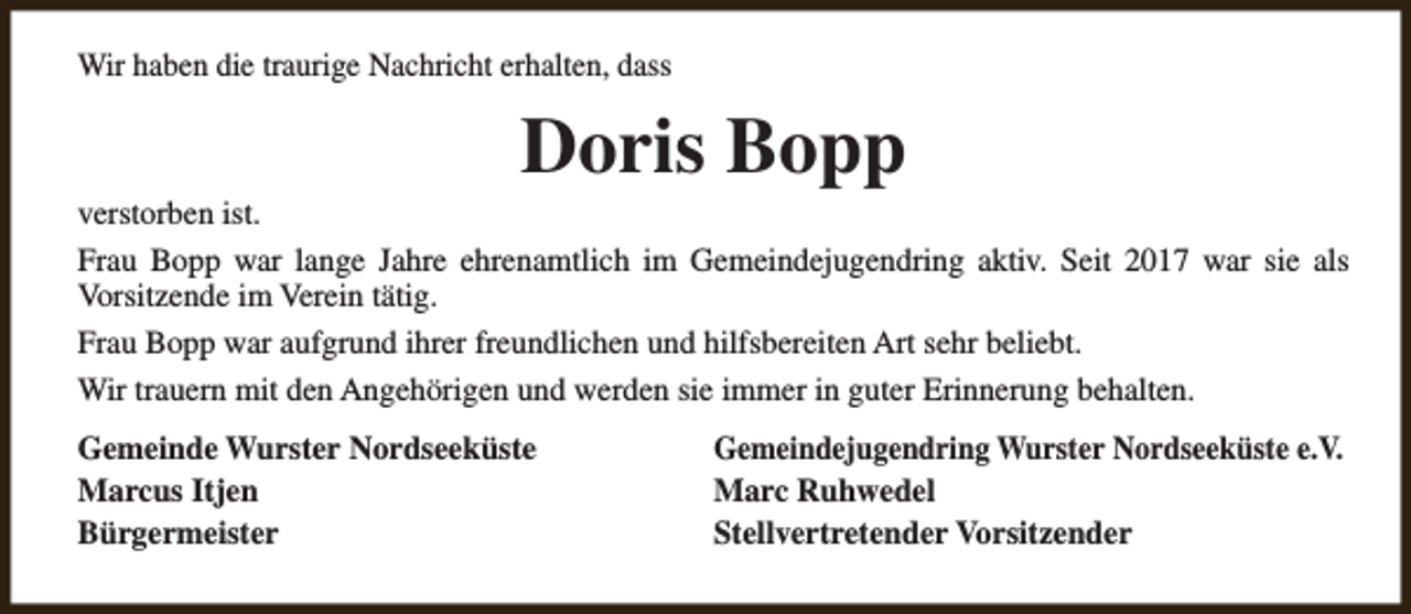 <p>Wir haben die traurige Nachricht erhalten, dass</p><p>Doris Bopp</p><p>verstorben ist.<br />Frau Bopp war lange Jahre ehrenamtlich im Gemeindejugendring aktiv. Seit 2017 war sie als<br />Vorsitzende im Verein tätig.<br />Frau Bopp war aufgrund ihrer freundlichen und hilfsbereiten Art sehr beliebt.<br />Wir trauern mit den Angehörigen und werden sie immer in guter Erinnerung behalten.<br />Gemeinde Wurster Nordseeküste<br />Marcus Itjen<br />Bürgermeister</p><p>Gemeindejugendring Wurster Nordseeküste e.V.<br />Marc Ruhwedel<br />Stellvertretender Vorsitzender</p>