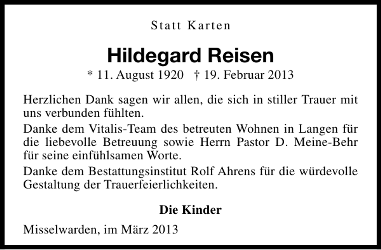 <p>Statt Karten</p><p>Hildegard Reisen</p><p>* 11. August 1920 † 19. Februar 2013<br />Herzlichen Dank sagen wir allen, die sich in stiller Trauer mit<br />uns verbunden fühlten.<br />Danke dem Vitalis-Team des betreuten Wohnen in Langen für<br />die liebevolle Betreuung sowie Herrn Pastor D. Meine-Behr<br />für seine einfühlsamen Worte.<br />Danke dem Bestattungsinstitut Rolf Ahrens für die würdevolle<br />Gestaltung der Trauerfeierlichkeiten.<br />Die Kinder<br />Misselwarden, im März 2013</p>