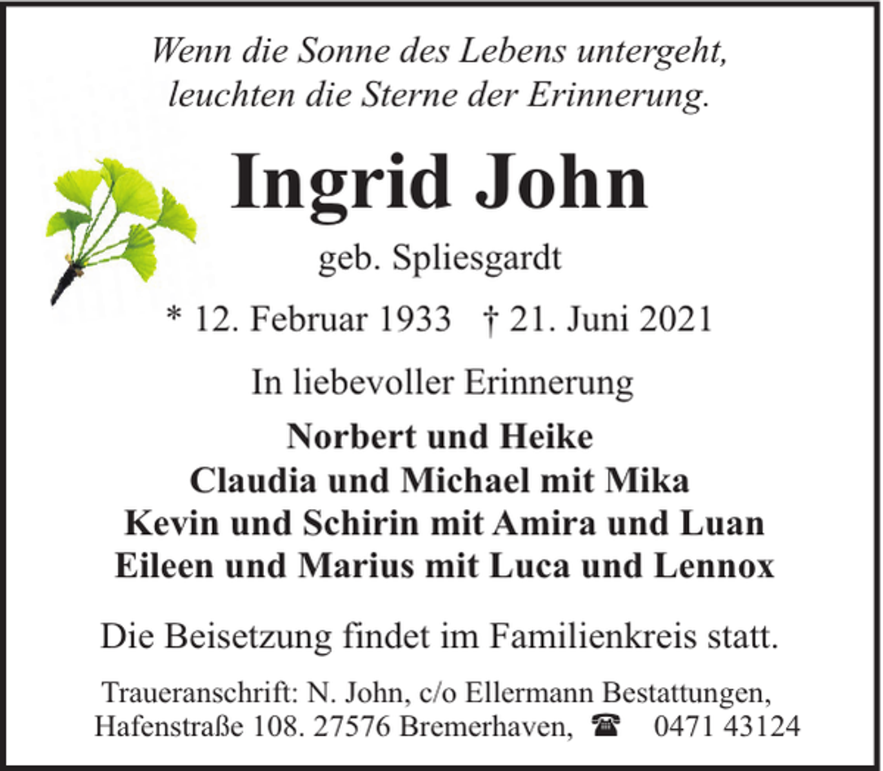 <p>Wenn die Sonne des Lebens untergeht,<br />leuchten die Sterne der Erinnerung.</p><p>Ingrid John<br />geb. Spliesgardt</p><p>* 12. Februar 1933 † 21. Juni 2021<br />In liebevoller Erinnerung<br />Norbert und Heike<br />Claudia und Michael mit Mika<br />Kevin und Schirin mit Amira und Luan<br />Eileen und Marius mit Luca und Lennox<br />Die Beisetzung findet im Familienkreis statt.<br />Traueranschrift: N. John, c/o Ellermann Bestattungen,<br />Hafenstraße 108. 27576 Bremerhaven, ( 0471 43124</p>