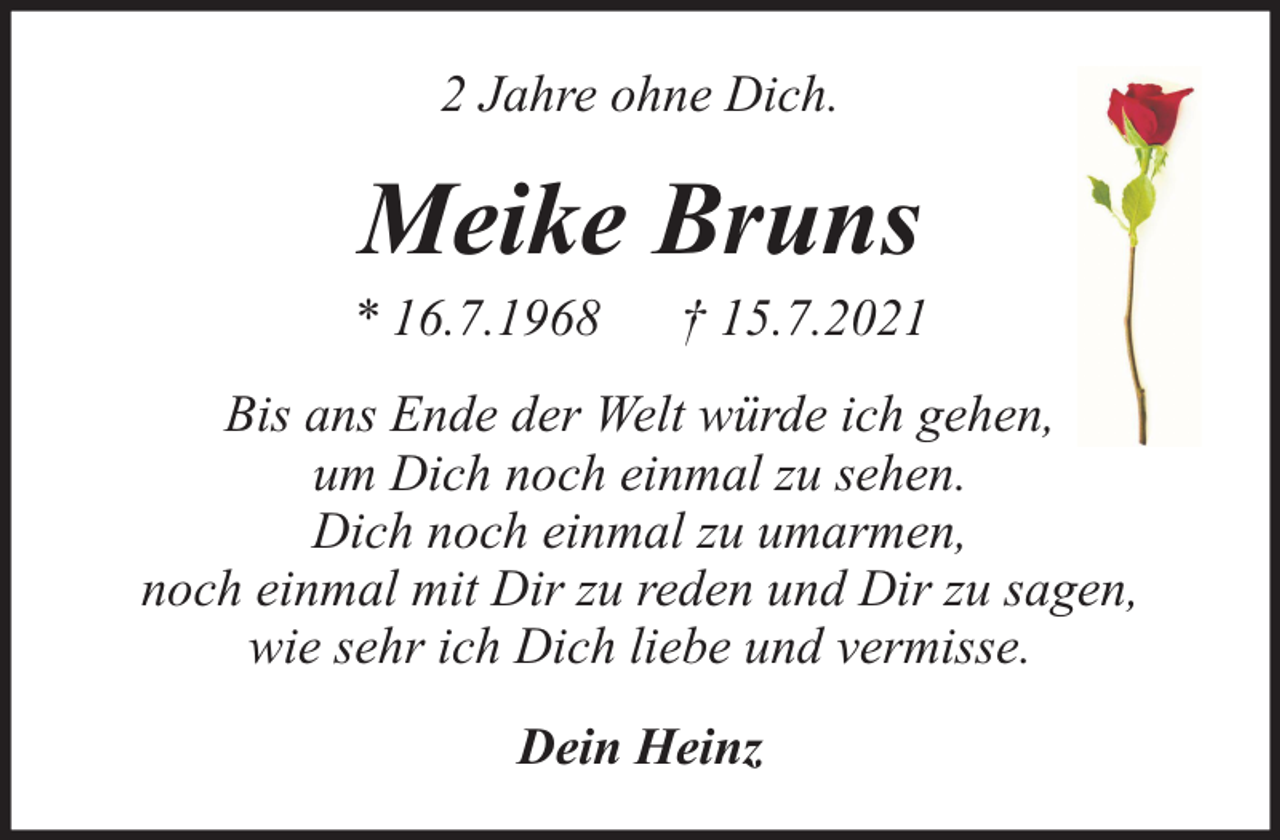 <p>2 Jahre ohne Dich.</p><p>Meike Bruns</p><p>* 16.7.1968</p><p>† 15.7.2021</p><p>Bis ans Ende der Welt würde ich gehen,<br />um Dich noch einmal zu sehen.<br />Dich noch einmal zu umarmen,<br />noch einmal mit Dir zu reden und Dir zu sagen,<br />wie sehr ich Dich liebe und vermisse.<br />Dein Heinz</p>