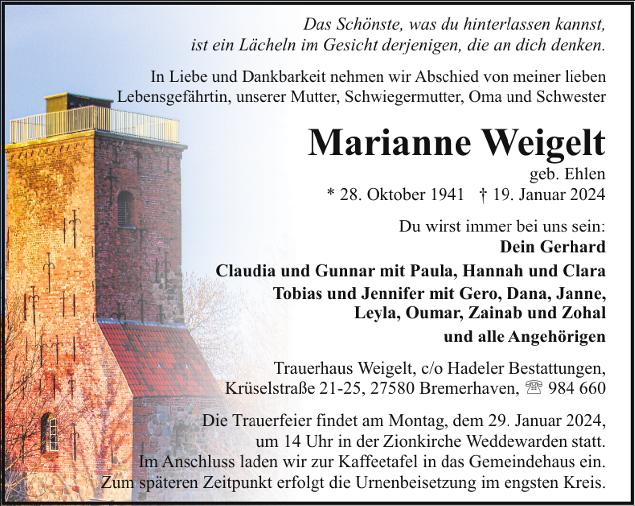 <p>Das Schönste, was du hinterlassen kannst,<br />ist ein Lächeln im Gesicht derjenigen, die an dich denken.<br />In Liebe und Dankbarkeit nehmen wir Abschied von meiner lieben<br />Lebensgefährtin, unserer Mutter, Schwiegermutter, Oma und Schwester</p><p>Marianne Weigelt</p><p>geb. Ehlen<br />* 28. Oktober 1941 † 19. Januar 2024</p><p>Du wirst immer bei uns sein:<br />Dein Gerhard<br />Claudia und Gunnar mit Paula, Hannah und Clara<br />Tobias und Jennifer mit Gero, Dana, Janne,<br />Leyla, Oumar, Zainab und Zohal<br />und alle Angehörigen<br />Trauerhaus Weigelt, c/o Hadeler Bestattungen,<br />Krüselstraße 21-25, 27580 Bremerhaven, ' 984 660<br />Die Trauerfeier findet am Montag, dem 29. Januar 2024,<br />um 14 Uhr in der Zionkirche Weddewarden statt.<br />Im Anschluss laden wir zur Kaffeetafel in das Gemeindehaus ein.<br />Zum späteren Zeitpunkt erfolgt die Urnenbeisetzung im engsten Kreis.</p>