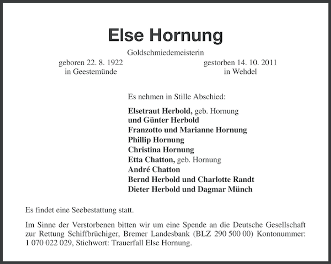 <p>Else Hornung<br />geboren 22. 8. 1922<br />in Geestemünde</p><p>Goldschmiedemeisterin<br />gestorben 14. 10. 2011<br />in Wehdel<br />Es nehmen in Stille Abschied:<br />Elsetraut Herbold, geb. Hornung<br />und Günter Herbold<br />Franzotto und Marianne Hornung<br />Phillip Hornung<br />Christina Hornung<br />Etta Chatton, geb. Hornung<br />André Chatton<br />Bernd Herbold und Charlotte Randt<br />Dieter Herbold und Dagmar Münch</p><p>Es findet eine Seebestattung statt.<br />Im Sinne der Verstorbenen bitten wir um eine Spende an die Deutsche Gesellschaft<br />zur Rettung Schiffbrüchiger, Bremer Landesbank (BLZ 290 5) Kontonummer:<br />1 0722 029, Stichwort: Trauerfall Else Hornung.</p>