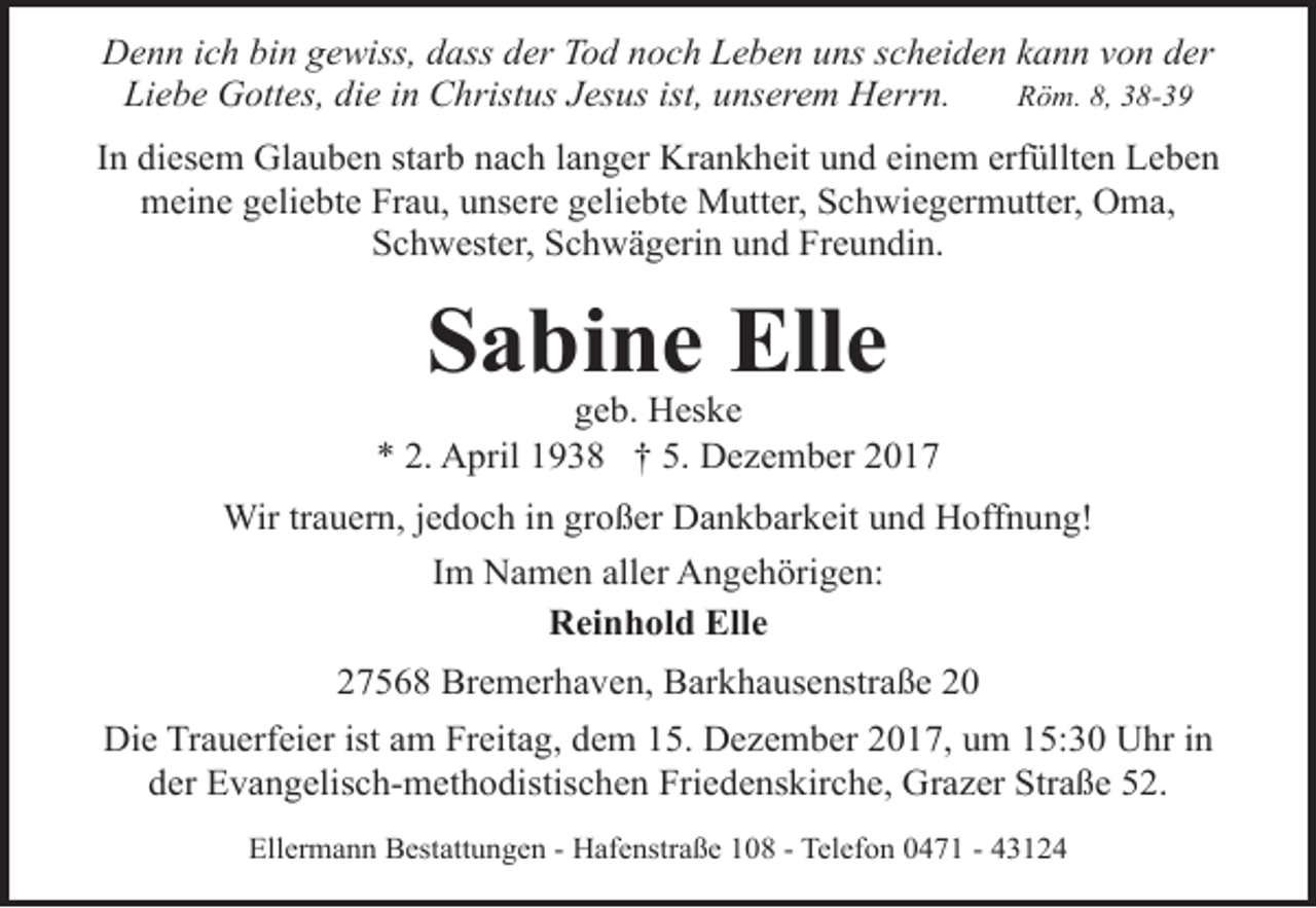 <p>Denn ich bin gewiss, dass der Tod noch Leben uns scheiden kann von der<br />Liebe Gottes, die in Christus Jesus ist, unserem Herrn.<br />Röm. 8, 38-39<br />In diesem Glauben starb nach langer Krankheit und einem erfüllten Leben<br />meine geliebte Frau, unsere geliebte Mutter, Schwiegermutter, Oma,<br />Schwester, Schwägerin und Freundin.</p><p>Sabine Elle</p><p>geb. Heske<br />* 2. April 1938 † 5. Dezember 2017<br />Wir trauern, jedoch in großer Dankbarkeit und Hoffnung!<br />Im Namen aller Angehörigen:<br />Reinhold Elle<br />27568 Bremerhaven, Barkhausenstraße 20<br />Die Trauerfeier ist am Freitag, dem 15. Dezember 2017, um 15:30 Uhr in<br />der Evangelisch-methodistischen Friedenskirche, Grazer Straße 52.<br />Ellermann Bestattungen - Hafenstraße 108 - Telefon 0471 - 43124</p>