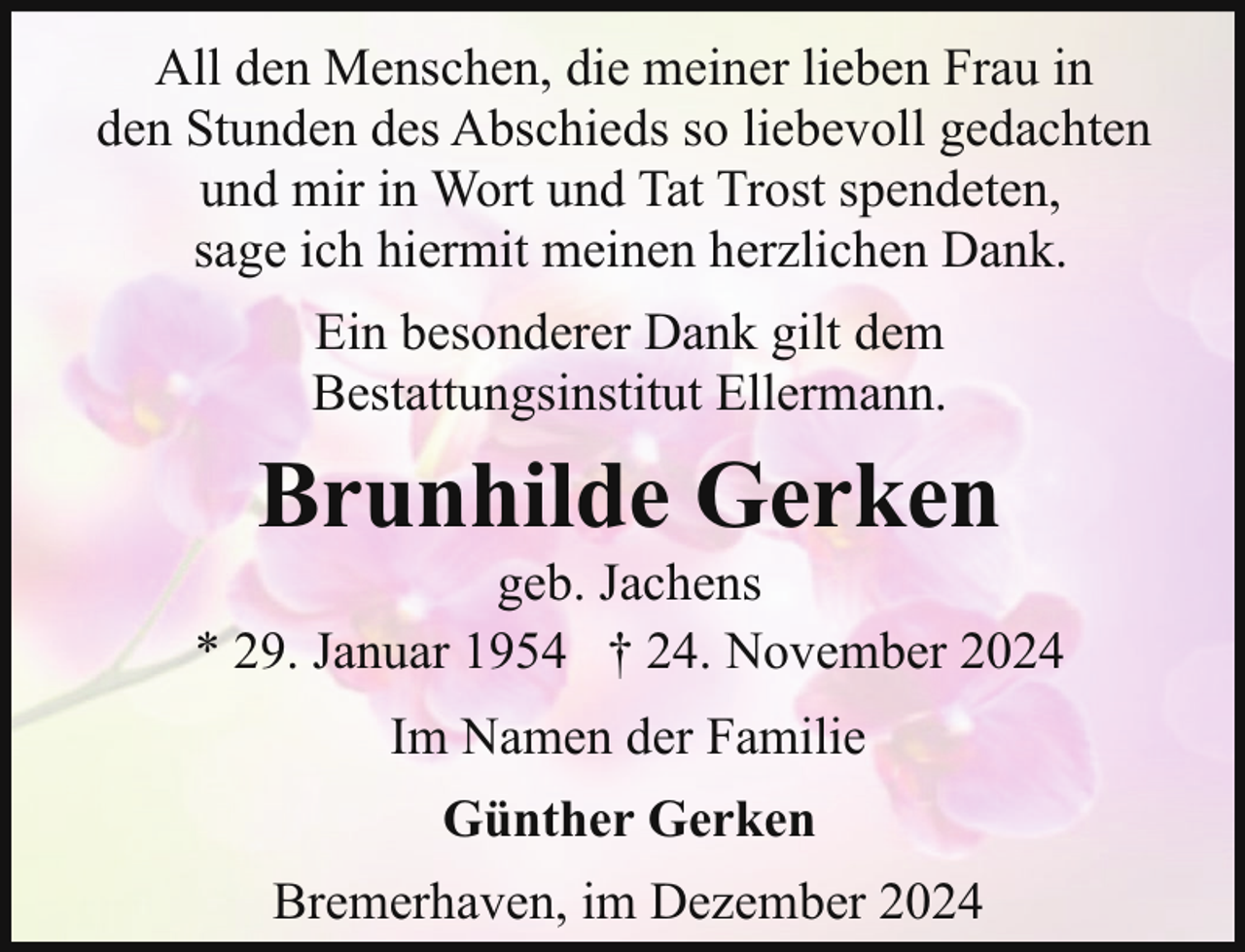 <p>All den Menschen, die meiner lieben Frau in<br />den Stunden des Abschieds so liebevoll gedachten<br />und mir in Wort und Tat Trost spendeten,<br />sage ich hiermit meinen herzlichen Dank.<br />Ein besonderer Dank gilt dem<br />Bestattungsinstitut Ellermann.</p><p>Brunhilde Gerken</p><p>geb. Jachens<br />* 29. Januar 1954 † 24. November 2024<br />Im Namen der Familie<br />Günther Gerken<br />Bremerhaven, im Dezember 2024</p>