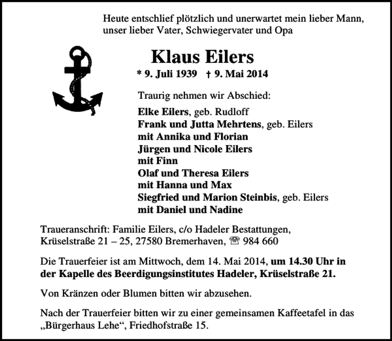 <p>Heute entschlief plötzlich und unerwartet mein lieber Mann,<br />unser lieber Vater, Schwiegervater und Opa</p><p>Klaus Eilers</p><p>* 9. Juli 1939 † 9. Mai 2014<br />Traurig nehmen wir Abschied:<br />Elke Eilers, geb. Rudloff<br />Frank und Jutta Mehrtens, geb. Eilers<br />mit Annika und Florian<br />Jürgen und Nicole Eilers<br />mit Finn<br />Olaf und Theresa Eilers<br />mit Hanna und Max<br />Siegfried und Marion Steinbis, geb. Eilers<br />mit Daniel und Nadine<br />Traueranschrift: Familie Eilers, c/o Hadeler Bestattungen,<br />Krüselstraße 21 – 25, 27580 Bremerhaven, ℡ 984 660<br />Die Trauerfeier ist am Mittwoch, dem 14. Mai 2014, um 14.30 Uhr in<br />der Kapelle des Beerdigungsinstitutes Hadeler, Krüselstraße 21.<br />Von Kränzen oder Blumen bitten wir abzusehen.<br />Nach der Trauerfeier bitten wir zu einer gemeinsamen Kaffeetafel in das<br />„Bürgerhaus Lehe“, Friedhofstraße 15.</p>