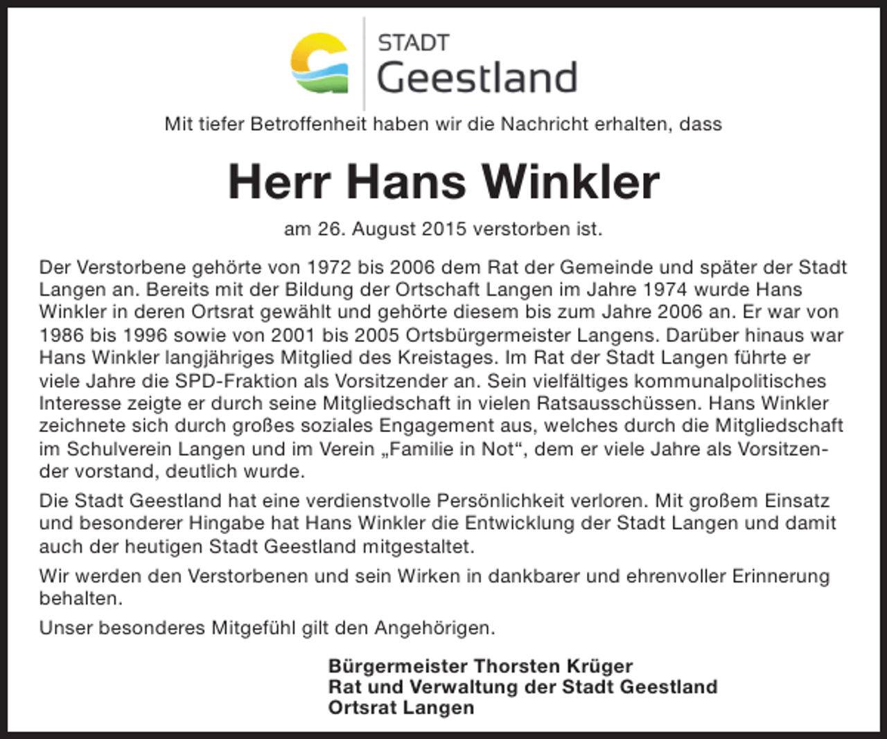 <p>Mit tiefer Betroffenheit haben wir die Nachricht erhalten, dass</p><p>Herr Hans Winkler<br />am 26. August 2015 verstorben ist.<br />Der Verstorbene gehörte von 1972 bis 2006 dem Rat der Gemeinde und später der Stadt<br />Langen an. Bereits mit der Bildung der Ortschaft Langen im Jahre 1974 wurde Hans<br />Winkler in deren Ortsrat gewählt und gehörte diesem bis zum Jahre 2006 an. Er war von<br />1986 bis 1996 sowie von 2001 bis 2005 Ortsbürgermeister Langens. Darüber hinaus war<br />Hans Winkler langjähriges Mitglied des Kreistages. Im Rat der Stadt Langen führte er<br />viele Jahre die SPD-Fraktion als Vorsitzender an. Sein vielfältiges kommunalpolitisches<br />Interesse zeigte er durch seine Mitgliedschaft in vielen Ratsausschüssen. Hans Winkler<br />zeichnete sich durch großes soziales Engagement aus, welches durch die Mitgliedschaft<br />im Schulverein Langen und im Verein „Familie in Not“, dem er viele Jahre als Vorsitzender vorstand, deutlich wurde.<br />Die Stadt Geestland hat eine verdienstvolle Persönlichkeit verloren. Mit großem Einsatz<br />und besonderer Hingabe hat Hans Winkler die Entwicklung der Stadt Langen und damit<br />auch der heutigen Stadt Geestland mitgestaltet.<br />Wir werden den Verstorbenen und sein Wirken in dankbarer und ehrenvoller Erinnerung<br />behalten.<br />Unser besonderes Mitgefühl gilt den Angehörigen.<br />Bürgermeister Thorsten Krüger<br />Rat und Verwaltung der Stadt Geestland<br />Ortsrat Langen</p>