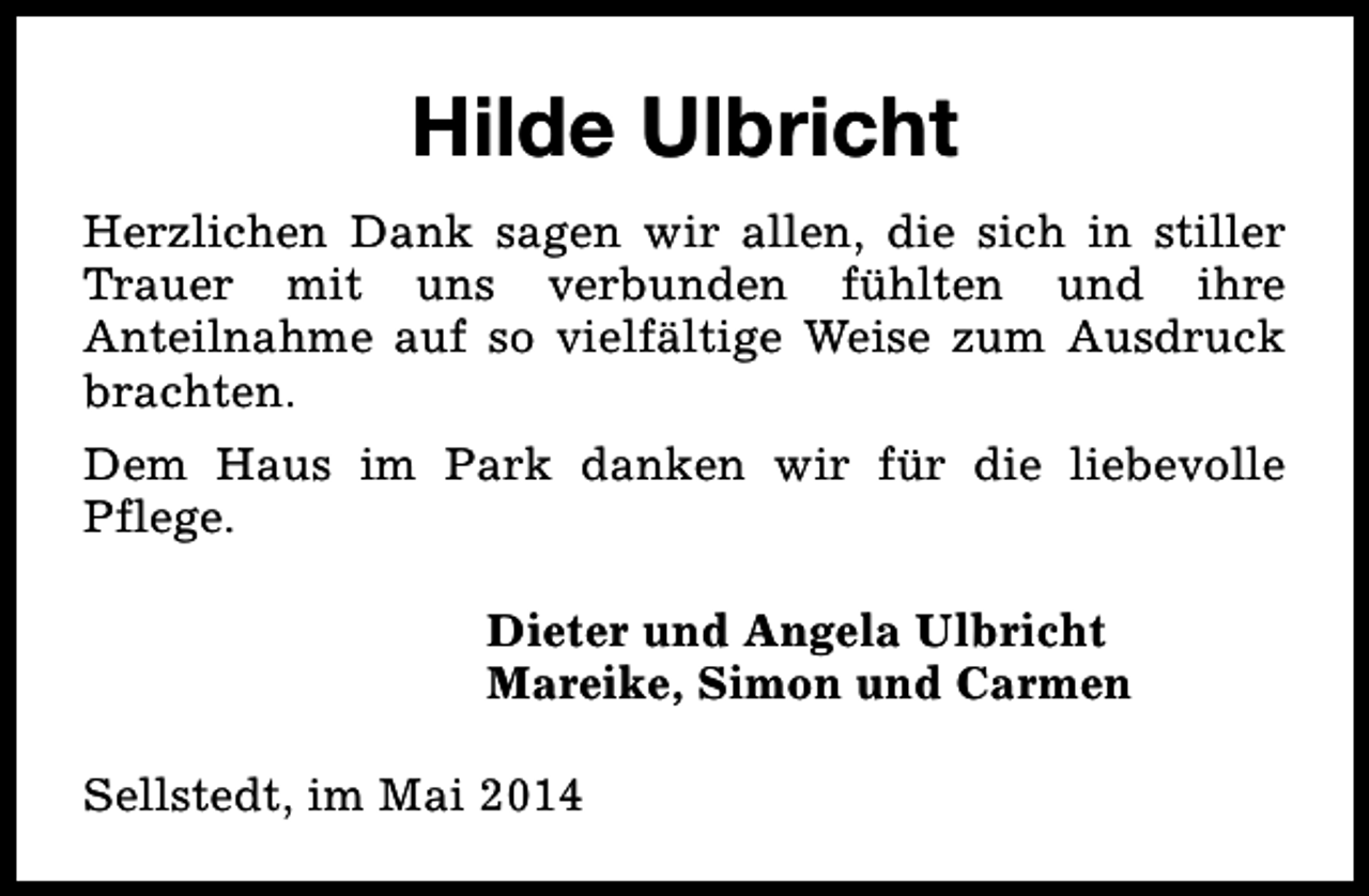 <p>Hilde Ulbricht<br />Herzlichen Dank sagen wir allen, die sich in stiller<br />Trauer mit uns verbunden fühlten und ihre<br />Anteilnahme auf so vielfältige Weise zum Ausdruck<br />brachten.<br />Dem Haus im Park danken wir für die liebevolle<br />Pflege.<br />Dieter und Angela Ulbricht<br />Mareike, Simon und Carmen<br />Sellstedt, im Mai 2014</p>