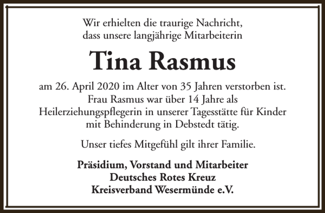 <p>Wir erhielten die traurige Nachricht,<br />dass unsere langjährige Mitarbeiterin</p><p>Tina Rasmus<br />am 26. April 2020 im Alter von 35 Jahren verstorben ist.<br />Frau Rasmus war über 14 Jahre als<br />Heilerziehungspflegerin in unserer Tagesstätte für Kinder<br />mit Behinderung in Debstedt tätig.<br />Unser tiefes Mitgefühl gilt ihrer Familie.<br />Präsidium, Vorstand und Mitarbeiter<br />Deutsches Rotes Kreuz<br />Kreisverband Wesermünde e.V.</p>