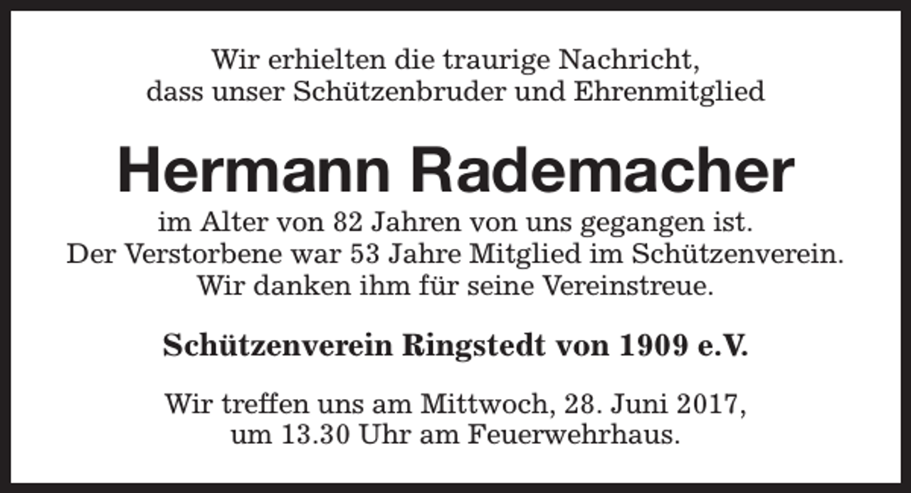 <p>Wir erhielten die traurige Nachricht,<br />dass unser Schützenbruder und Ehrenmitglied</p><p>Hermann Rademacher</p><p>im Alter von 82 Jahren von uns gegangen ist.<br />Der Verstorbene war 53 Jahre Mitglied im Schützenverein.<br />Wir danken ihm für seine Vereinstreue.</p><p>Schützenverein Ringstedt von 1909 e.V.<br />Wir treffen uns am Mittwoch, 28. Juni 2017,<br />um 13.30 Uhr am Feuerwehrhaus.</p>