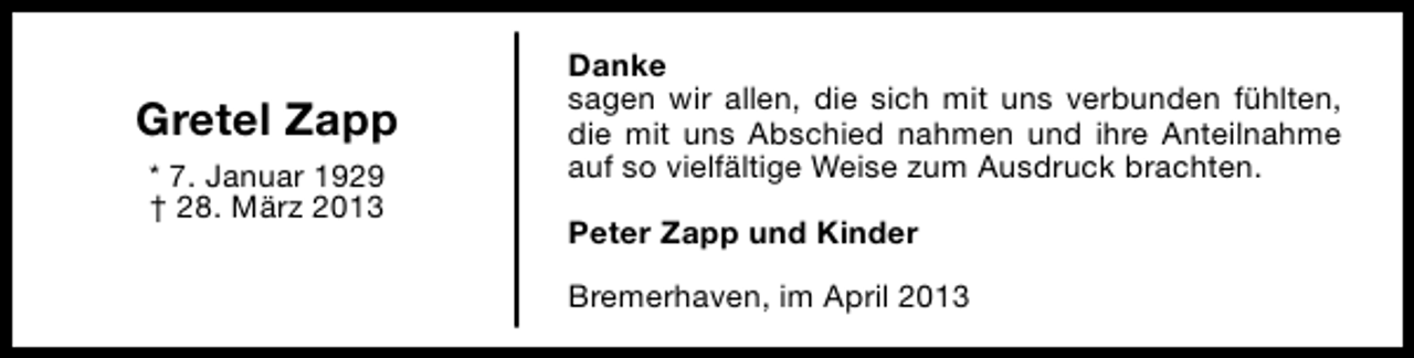 <p>Gretel Zapp<br />* 7. Januar 1929<br />† 28. März 2013</p><p>Danke<br />sagen wir allen, die sich mit uns verbunden fühlten,<br />die mit uns Abschied nahmen und ihre Anteilnahme<br />auf so vielfältige Weise zum Ausdruck brachten.<br />Peter Zapp und Kinder<br />Bremerhaven, im April 2013</p>