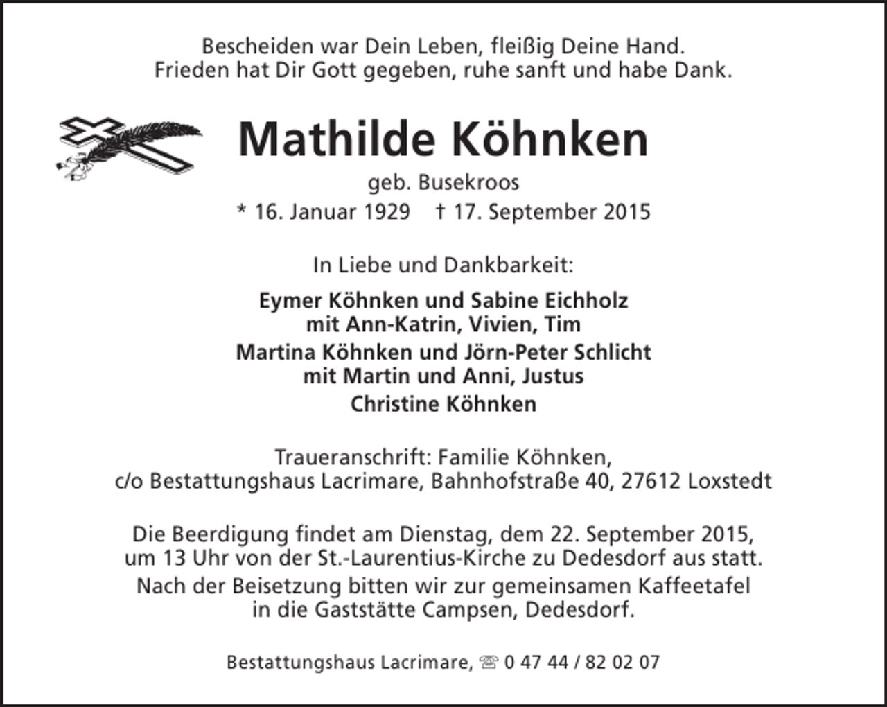 <p>Bescheiden war Dein Leben, fleißig Deine Hand.<br />Frieden hat Dir Gott gegeben, ruhe sanft und habe Dank.</p><p>Mathilde Köhnken</p><p>geb. Busekroos<br />* 16. Januar 1929 † 17. September 2015<br />In Liebe und Dankbarkeit:<br />Eymer Köhnken und Sabine Eichholz<br />mit Ann-Katrin, Vivien, Tim<br />Martina Köhnken und Jörn-Peter Schlicht<br />mit Martin und Anni, Justus<br />Christine Köhnken<br />Traueranschrift: Familie Köhnken,<br />c/o Bestattungshaus Lacrimare, Bahnhofstraße 40, 27612 Loxstedt<br />Die Beerdigung findet am Dienstag, dem 22. September 2015,<br />um 13 Uhr von der St.-Laurentius-Kirche zu Dedesdorf aus statt.<br />Nach der Beisetzung bitten wir zur gemeinsamen Kaffeetafel<br />in die Gaststätte Campsen, Dedesdorf.<br />Bestattungshaus Lacrimare, s 0 47 44 / 82 02 07</p>