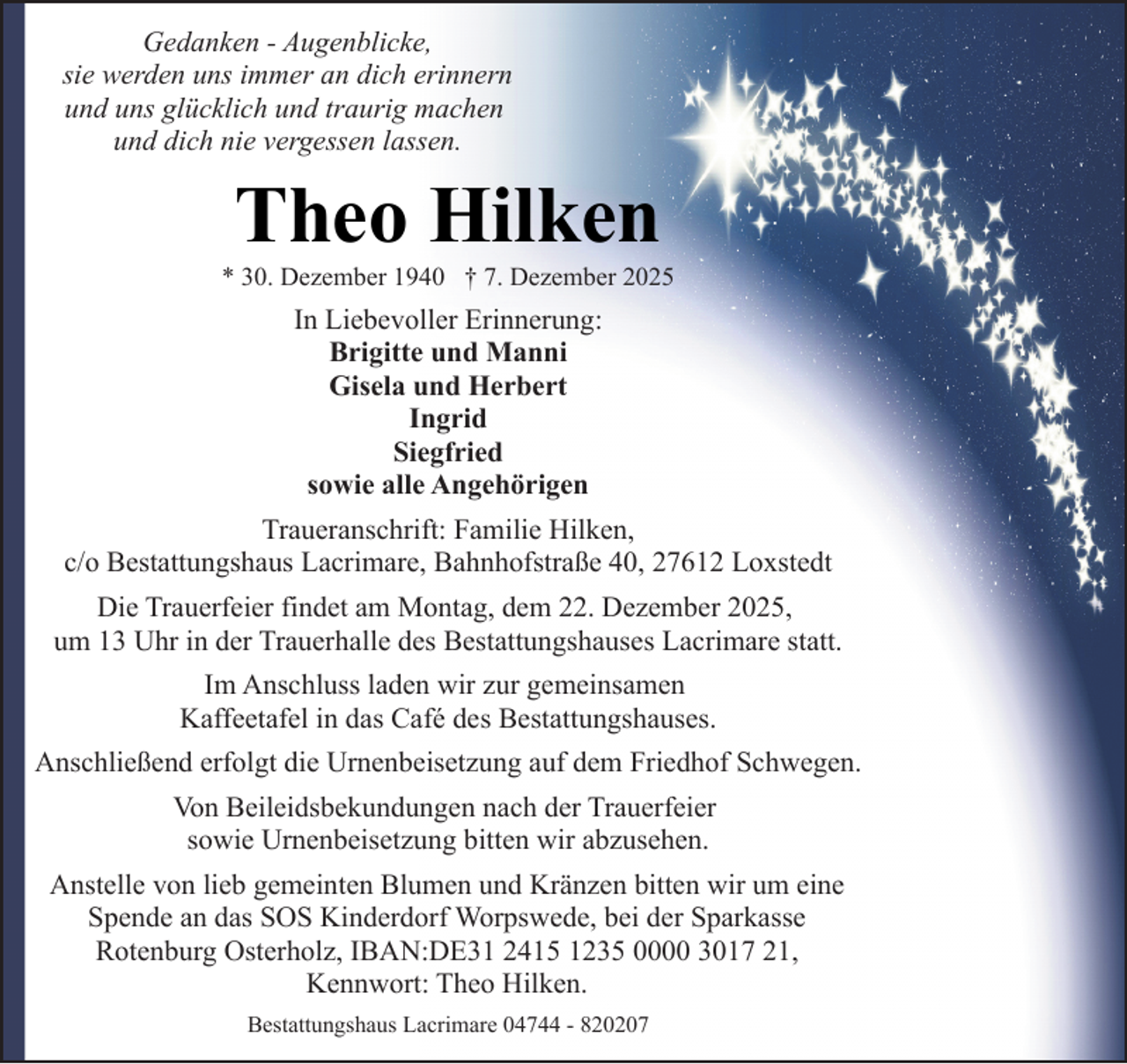 <p>Gedanken - Augenblicke,<br />sie werden uns immer an dich erinnern<br />und uns glücklich und traurig machen<br />und dich nie vergessen lassen.</p><p>Theo Hilken</p><p>* 30. Dezember 1940 † 7. Dezember 2025</p><p>In Liebevoller Erinnerung:<br />Brigitte und Manni<br />Gisela und Herbert<br />Ingrid<br />Siegfried<br />sowie alle Angehörigen<br />Traueranschrift: Familie Hilken,<br />c/o Bestattungshaus Lacrimare, Bahnhofstraße 40, 27612 Loxstedt<br />Die Trauerfeier findet am Montag, dem 22. Dezember 2025,<br />um 13 Uhr in der Trauerhalle des Bestattungshauses Lacrimare statt.<br />Im Anschluss laden wir zur gemeinsamen<br />Kaffeetafel in das Café des Bestattungshauses.<br />Anschließend erfolgt die Urnenbeisetzung auf dem Friedhof Schwegen.<br />Von Beileidsbekundungen nach der Trauerfeier<br />sowie Urnenbeisetzung bitten wir abzusehen.<br />Anstelle von lieb gemeinten Blumen und Kränzen bitten wir um eine<br />Spende an das SOS Kinderdorf Worpswede, bei der Sparkasse<br />Rotenburg Osterholz, IBAN:DE31 2415 1235 0000 3017 21,<br />Kennwort: Theo Hilken.<br />Bestattungshaus Lacrimare 04744 - 820207</p>