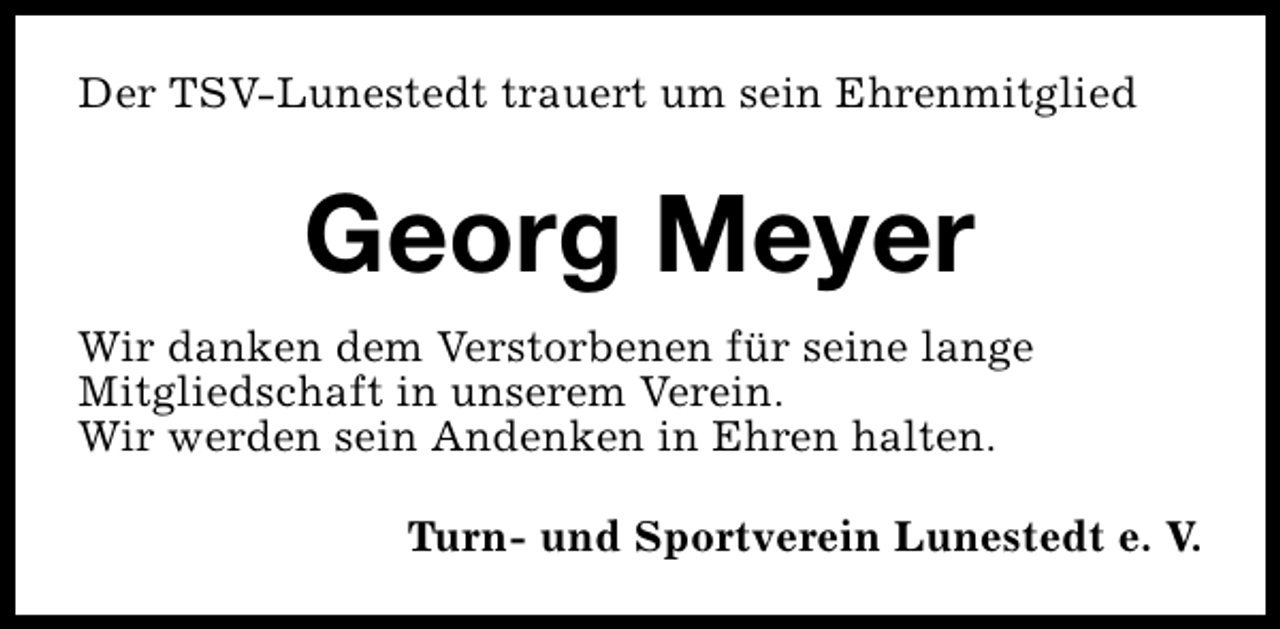 <p>Der TSV-Lunestedt trauert um sein Ehrenmitglied</p><p>Georg Meyer<br />Wir danken dem Verstorbenen für seine lange<br />Mitgliedschaft in unserem Verein.<br />Wir werden sein Andenken in Ehren halten.<br />Turn- und Sportverein Lunestedt e. V.</p>