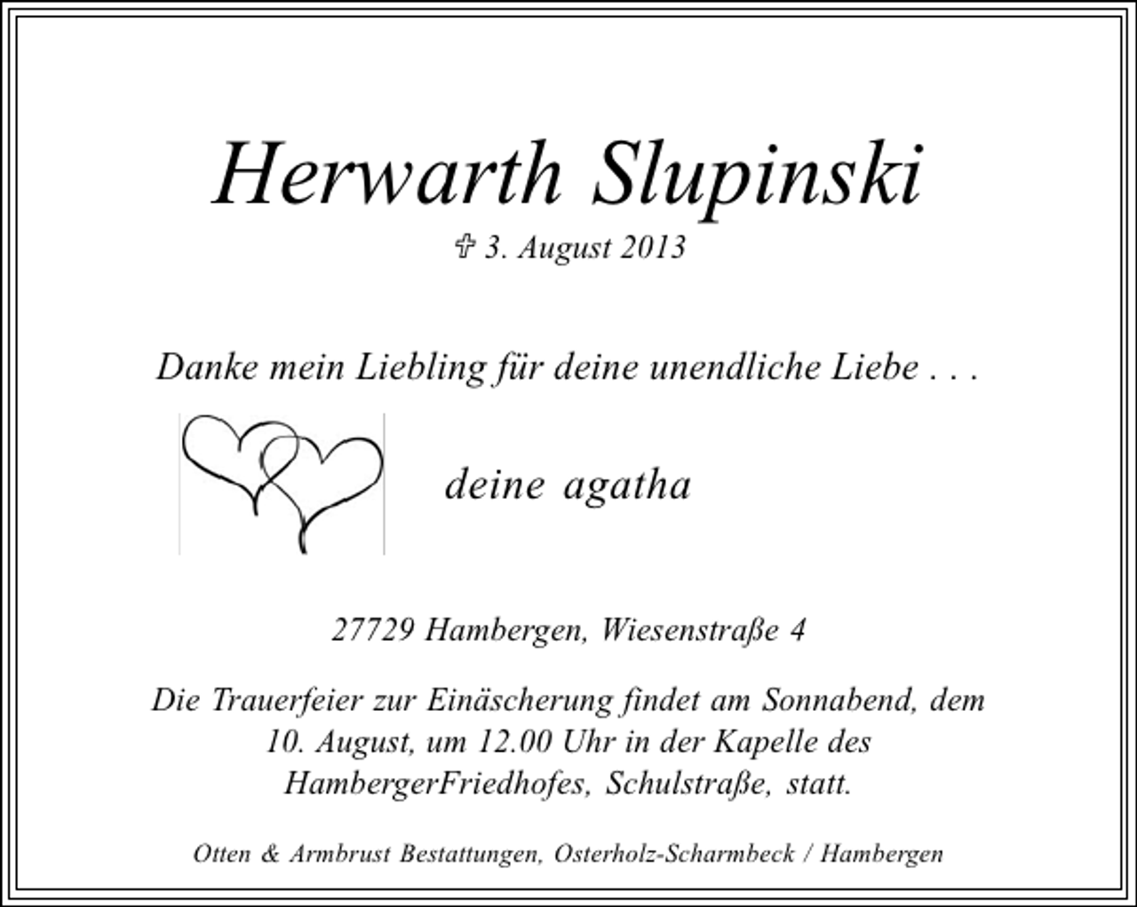<p>Herwarth Slupinski<br />3. August 2013</p><p>Danke mein Liebling für deine unendliche Liebe . . .</p><p>deine agatha<br />27729 Hambergen, Wiesenstraße 4<br />Die Trauerfeier zur Einäscherung findet am Sonnabend, dem<br />10. August, um 12.00 Uhr in der Kapelle des<br />HambergerFriedhofes, Schulstraße, statt.<br />Otten &amp; Armbrust Bestattungen, Osterholz-Scharmbeck / Hambergen</p>
