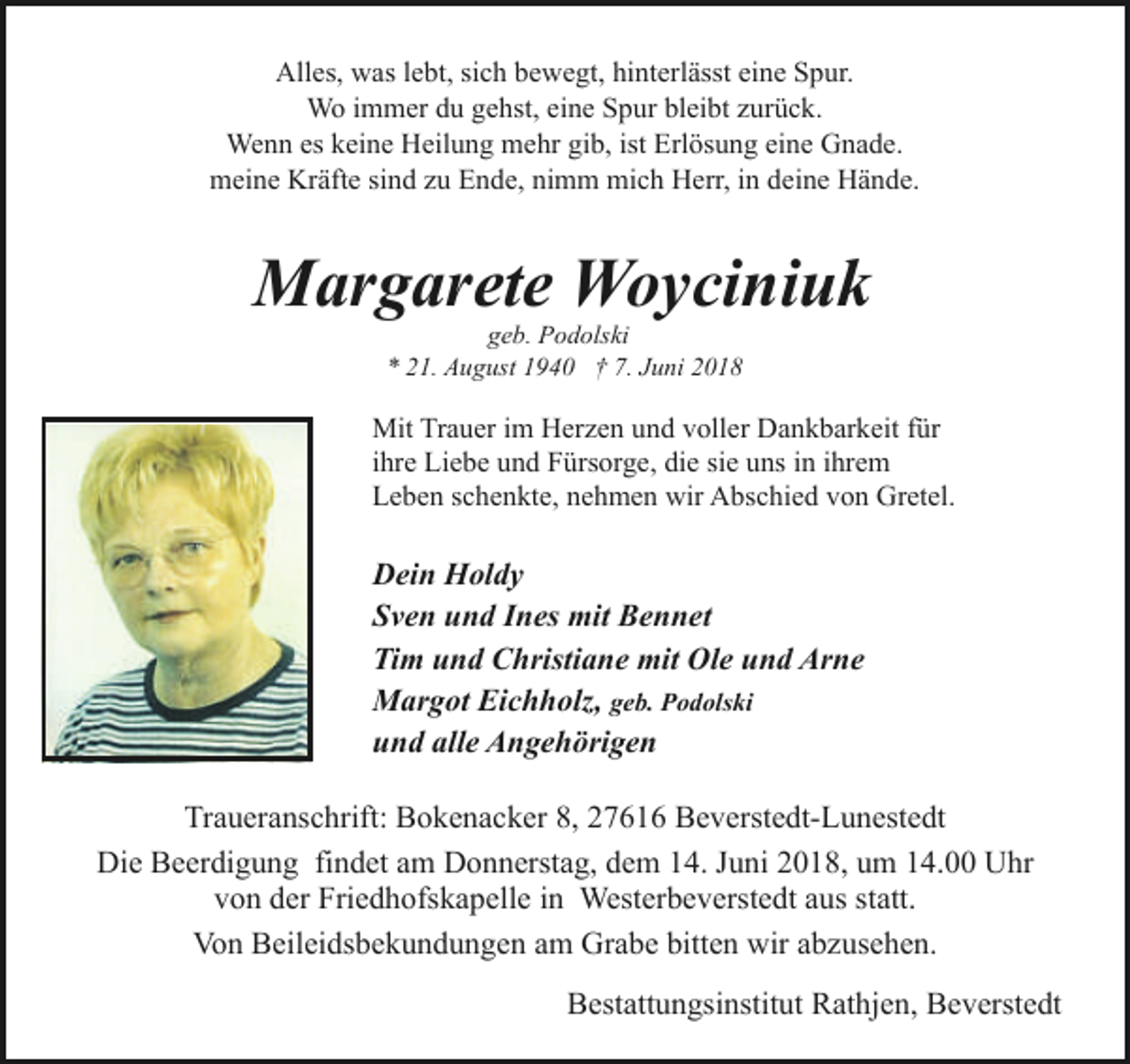 <p>Alles, was lebt, sich bewegt, hinterlässt eine Spur.<br />Wo immer du gehst, eine Spur bleibt zurück.<br />Wenn es keine Heilung mehr gib, ist Erlösung eine Gnade.<br />meine Kräfte sind zu Ende, nimm mich Herr, in deine Hände.</p><p>Margarete Woyciniuk<br />geb. Podolski<br />* 21. August 1940 † 7. Juni 2018</p><p>Mit Trauer im Herzen und voller Dankbarkeit für<br />ihre Liebe und Fürsorge, die sie uns in ihrem<br />Leben schenkte, nehmen wir Abschied von Gretel.</p><p>Dein Holdy<br />Sven und Ines mit Bennet<br />Tim und Christiane mit Ole und Arne<br />Margot Eichholz, geb. Podolski<br />und alle Angehörigen<br />Traueranschrift: Bokenacker 8, 27616 Beverstedt-Lunestedt<br />Die Beerdigung findet am Donnerstag, dem 14. Juni 2018, um 14.00 Uhr<br />von der Friedhofskapelle in Westerbeverstedt aus statt.<br />Von Beileidsbekundungen am Grabe bitten wir abzusehen.<br />Bestattungsinstitut Rathjen, Beverstedt</p>