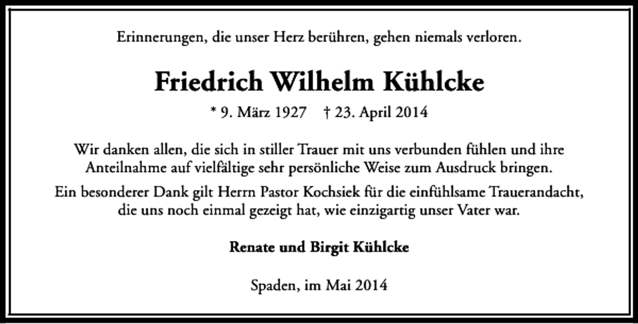 <p>Erinnerungen, die unser Herz berühren, gehen niemals verloren.</p><p>Friedrich Wilhelm Kühlcke<br />* 9. März 1927</p><p>† 23. April 2014</p><p>Wir danken allen, die sich in stiller Trauer mit uns verbunden fühlen und ihre<br />Anteilnahme auf vielfältige sehr persönliche Weise zum Ausdruck bringen.<br />Ein besonderer Dank gilt Herrn Pastor Kochsiek für die einfühlsame Trauerandacht,<br />die uns noch einmal gezeigt hat, wie einzigartig unser Vater war.<br />Renate und Birgit Kühlcke<br />Spaden, im Mai 2014</p>
