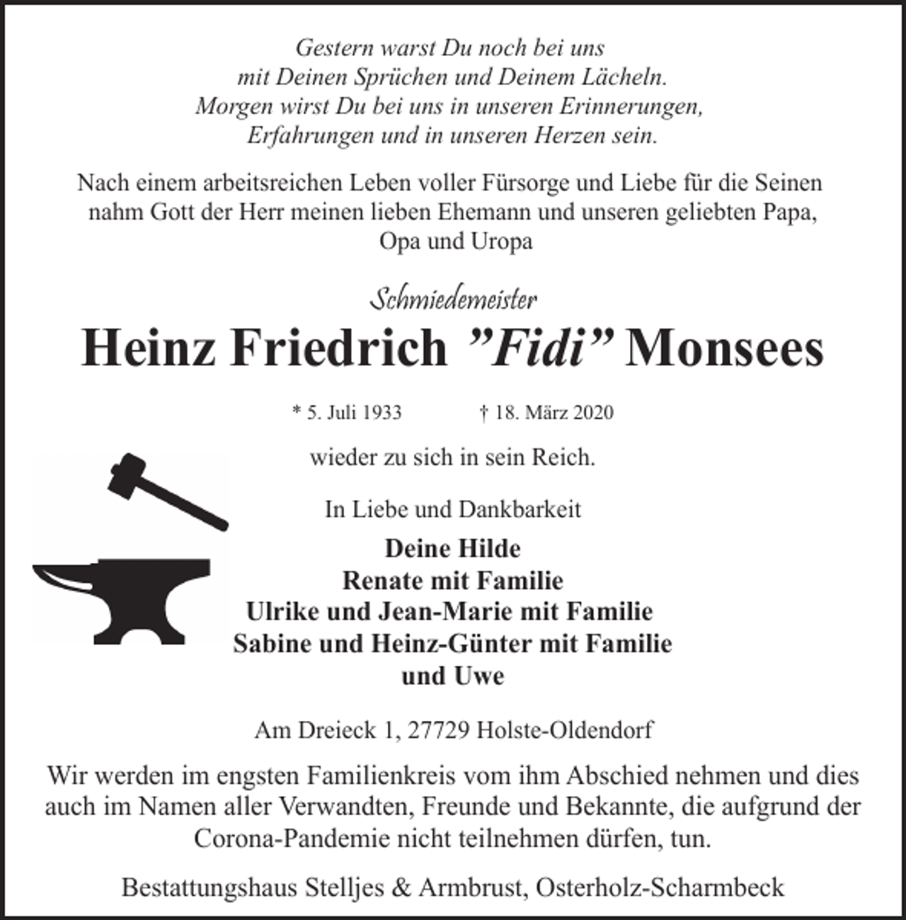 <p>Gestern warst Du noch bei uns<br />mit Deinen Sprüchen und Deinem Lächeln.<br />Morgen wirst Du bei uns in unseren Erinnerungen,<br />Erfahrungen und in unseren Herzen sein.<br />Nach einem arbeitsreichen Leben voller Fürsorge und Liebe für die Seinen<br />nahm Gott der Herr meinen lieben Ehemann und unseren geliebten Papa,<br />Opa und Uropa</p><p>Schmiedemeister</p><p>Heinz Friedrich ”Fidi” Monsees<br />* 5. Juli 1933</p><p>† 18. März 2020</p><p>wieder zu sich in sein Reich.<br />In Liebe und Dankbarkeit</p><p>Deine Hilde<br />Renate mit Familie<br />Ulrike und Jean-Marie mit Familie<br />Sabine und Heinz-Günter mit Familie<br />und Uwe<br />Am Dreieck 1, 27729 Holste-Oldendorf</p><p>Wir werden im engsten Familienkreis vom ihm Abschied nehmen und dies<br />auch im Namen aller Verwandten, Freunde und Bekannte, die aufgrund der<br />Corona-Pandemie nicht teilnehmen dürfen, tun.<br />Bestattungshaus Stelljes &amp; Armbrust, Osterholz-Scharmbeck</p>