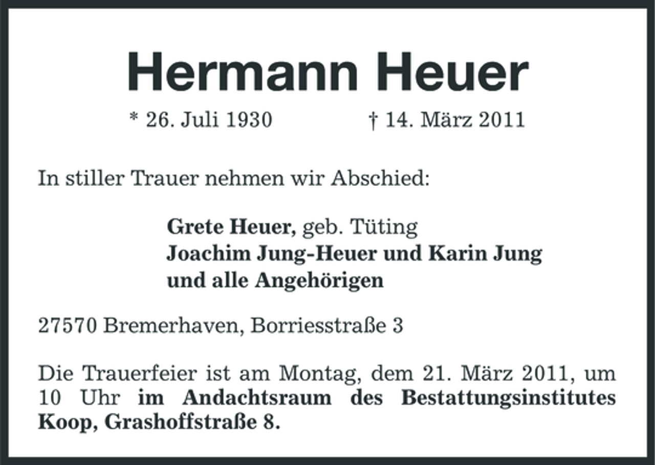 <p>Hermann Heuer<br />* 26. Juli 1930 † 14. März 2011<br />In stiller Trauer nehmen wir Abschied:</p><p>Grete Heuer, geb. Tüting<br />Joachim Jung-Heuer und Karin Jung<br />und alle Angehörigen<br />27570 Bremerhaven, Borriesstraße 3<br />Die Trauerfeier ist am Montag, dem 21. März 2011, um 10 Uhr im Andachtsraum des Bestattungsinstitutes Koop, Grashoffstraße 8.</p>