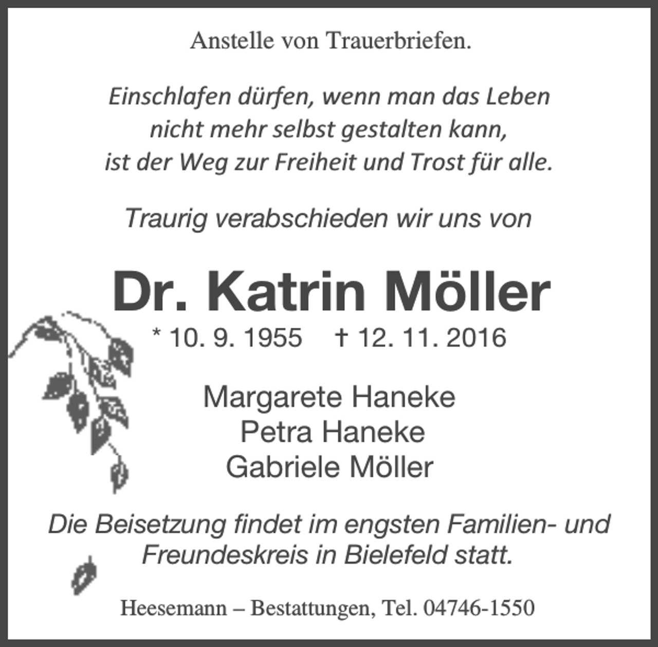 <p>Anstelle von Trauerbriefen.</p><p>Einschlafen dürfen, wenn man das Leben<br />nicht mehr selbst gestalten kann,<br />ist der Weg zur Freiheit und Trost für alle.<br />Traurig verabschieden wir uns von</p><p>Dr. Katrin Möller<br />* 10. 9. 1955</p><p>B 12. 11. 2016</p><p>Margarete Haneke<br />Petra Haneke<br />Gabriele Möller<br />Die Beisetzung findet im engsten Familien- und<br />Freundeskreis in Bielefeld statt.<br />Heesemann – Bestattungen, Tel. 04746-1550</p>