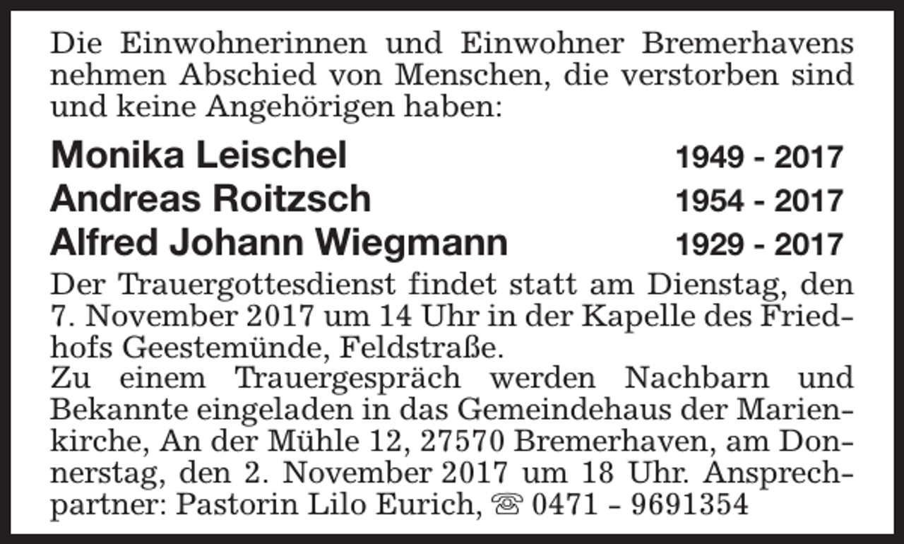 <p>Die Einwohnerinnen und Einwohner Bremerhavens<br />nehmen Abschied von Menschen, die verstorben sind<br />und keine Angehörigen haben:</p><p>Monika Leischel<br />Andreas Roitzsch<br />Alfred Johann Wiegmann</p><p>1949 - 2017<br />1954 - 2017<br />1929 - 2017<br />Der Trauergottesdienst findet statt am Dienstag, den<br />7. November 2017 um 14 Uhr in der Kapelle des Friedhofs Geestemünde, Feldstraße.<br />Zu einem Trauergespräch werden Nachbarn und<br />Bekannte eingeladen in das Gemeindehaus der Marienkirche, An der Mühle 12, 27570 Bremerhaven, am Donnerstag, den 2. November 2017 um 18 Uhr. Ansprechpartner: Pastorin Lilo Eurich, s 0471 - 9691354</p>