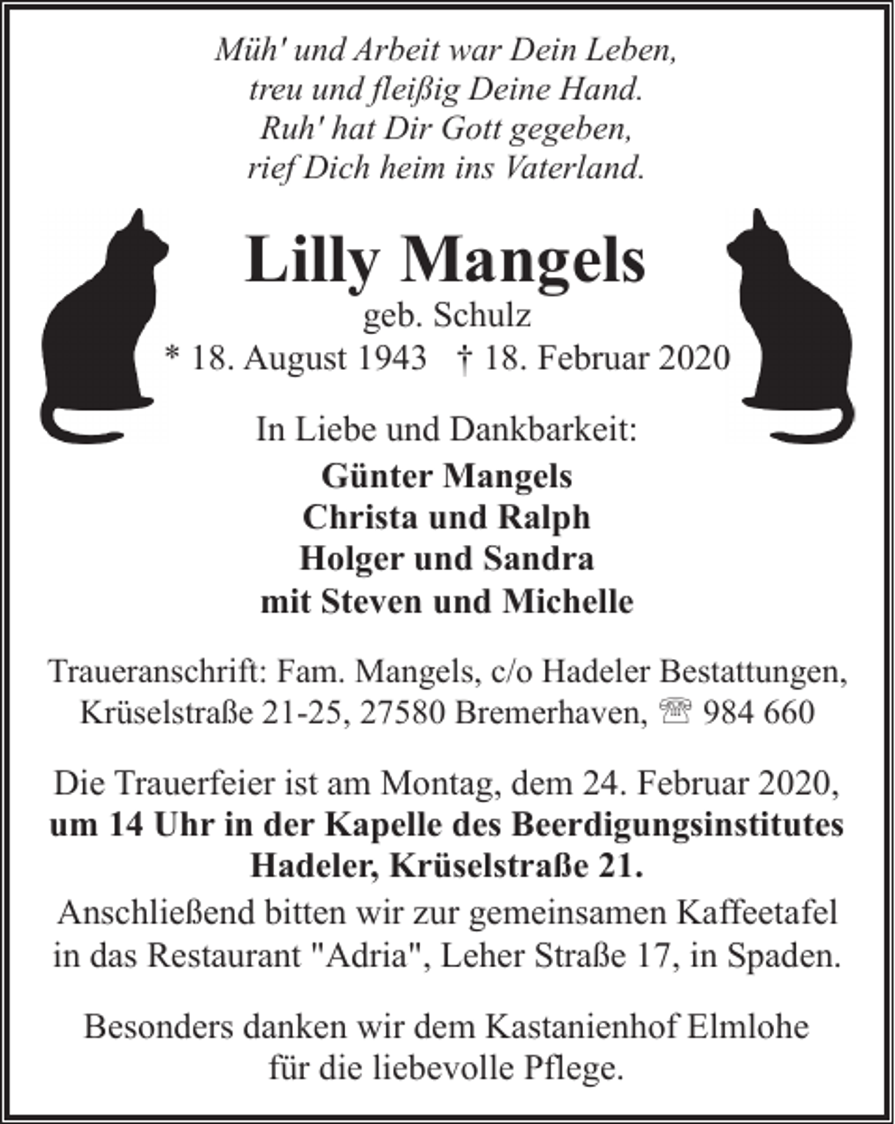 <p>Müh' und Arbeit war Dein Leben,<br />treu und fleißig Deine Hand.<br />Ruh' hat Dir Gott gegeben,<br />rief Dich heim ins Vaterland.</p><p>Lilly Mangels</p><p>geb. Schulz<br />* 18. August 1943 † 18. Februar 20200<br />In Liebe und Dankbarkeit:<br />Günter Mangels<br />Christa und Ralph<br />Holger und Sandra<br />mit Steven und Michelle<br />Traueranschrift: Fam. Mangels, c/o Hadeler Bestattungen,<br />Krüselstraße 21-25, 27580 Bremerhaven, ' 984 660</p><p>Die Trauerfeier ist am Montag, dem 24. Februar 2020,<br />um 14 Uhr in der Kapelle des Beerdigungsinstitutes<br />Hadeler, Krüselstraße 21.<br />Anschließend bitten wir zur gemeinsamen Kaffeetafel<br />in das Restaurant "Adria", Leher Straße 17, in Spaden.<br />Besonders danken wir dem Kastanienhof Elmlohe<br />für die liebevolle Pflege.</p>