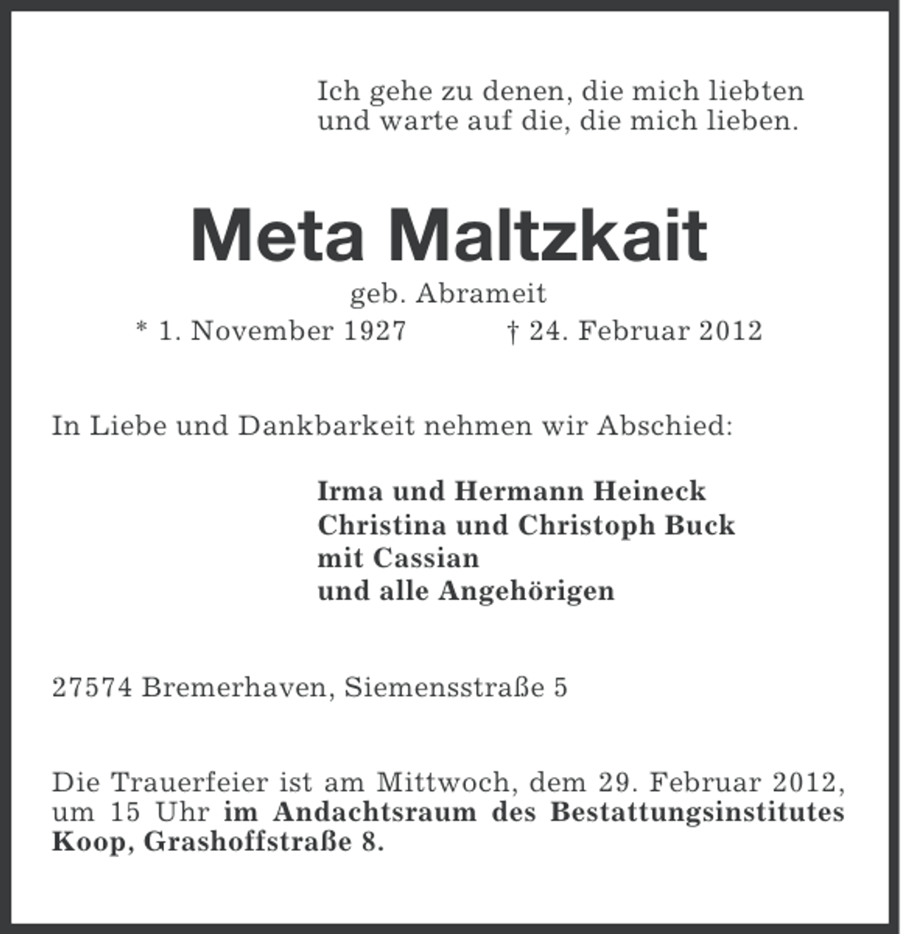 <p>Ich gehe zu denen, die mich liebten<br />und warte auf die, die mich lieben.</p><p>Meta Maltzkait<br />geb. Abrameit<br />* 1. November 1927<br />† 24. Februar 2012<br />In Liebe und Dankbarkeit nehmen wir Abschied:<br />Irma und Hermann Heineck<br />Christina und Christoph Buck<br />mit Cassian<br />und alle Angehörigen<br />27574 Bremerhaven, Siemensstraße 5<br />Die Trauerfeier ist am Mittwoch, dem 29. Februar 2012,<br />um 15 Uhr im Andachtsraum des Bestattungsinstitutes<br />Koop, Grashoffstraße 8.</p>