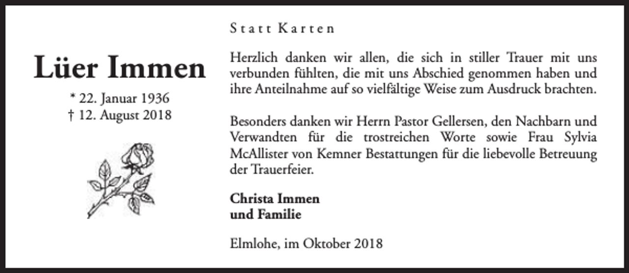 <p>Statt Karten</p><p>Lüer Immen<br />* 22. Januar 1936<br />† 12. August 2018</p><p>Herzlich danken wir allen, die sich in stiller Trauer mit uns<br />verbunden fühlten, die mit uns Abschied genommen haben und<br />ihre Anteilnahme auf so vielfältige Weise zum Ausdruck brachten.<br />Besonders danken wir Herrn Pastor Gellersen, den Nachbarn und<br />Verwandten für die trostreichen Worte sowie Frau Sylvia<br />McAllister von Kemner Bestattungen für die liebevolle Betreuung<br />der Trauerfeier.<br />Christa Immen<br />und Familie<br />Elmlohe, im Oktober 2018</p>