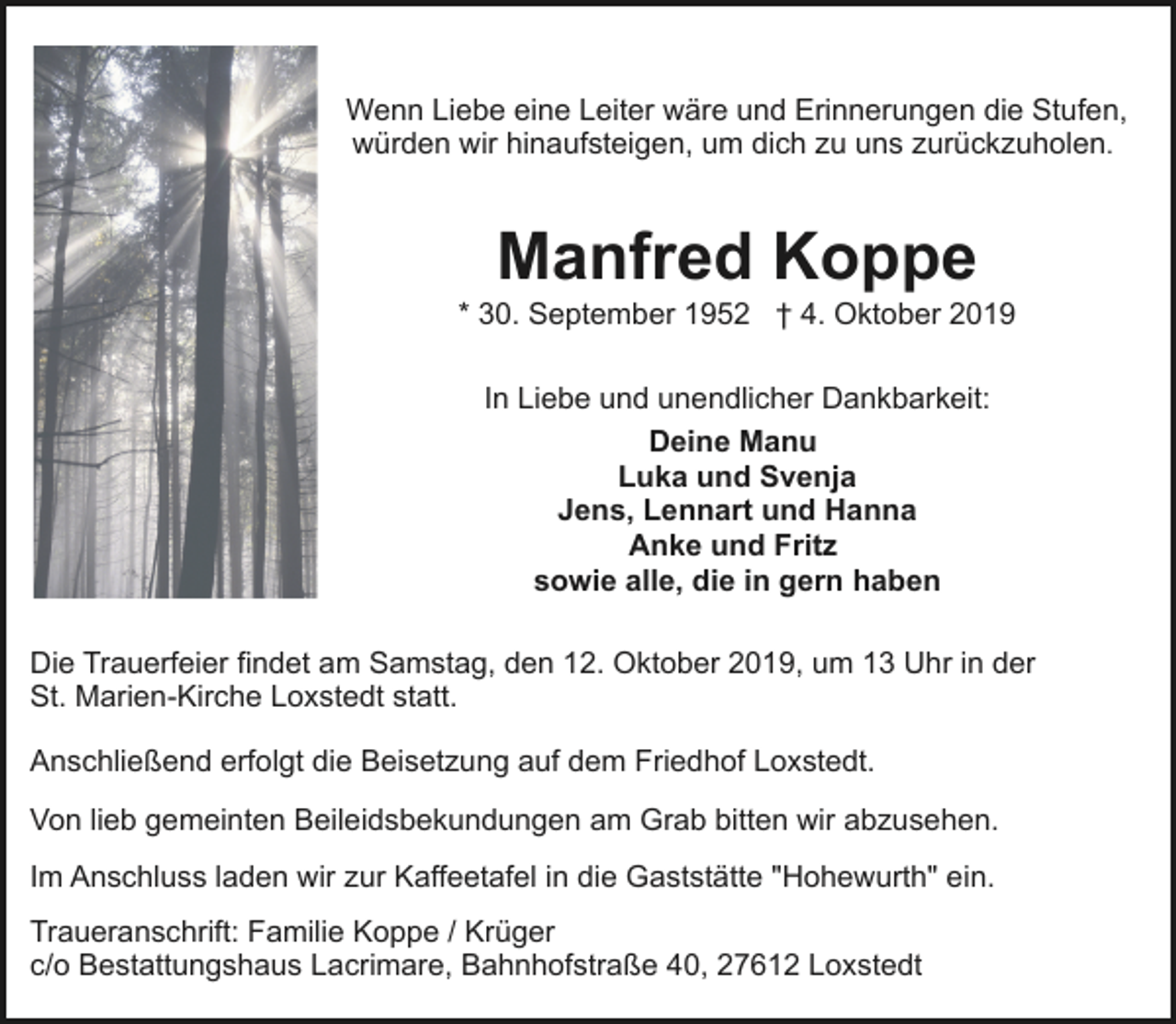 <p>Wenn Liebe eine Leiter wäre und Erinnerungen die Stufen,<br />würden wir hinaufsteigen, um dich zu uns zurückzuholen.</p><p>Manfred Koppe</p><p>* 30. September 1952 † 4. Oktober 2019<br />In Liebe und unendlicher Dankbarkeit:<br />Deine Manu<br />Luka und Svenja<br />Jens, Lennart und Hanna<br />Anke und Fritz<br />sowie alle, die in gern haben<br />Die Trauerfeier findet am Samstag, den 12. Oktober 2019, um 13 Uhr in der<br />St. Marien-Kirche Loxstedt statt.<br />Anschließend erfolgt die Beisetzung auf dem Friedhof Loxstedt.<br />Von lieb gemeinten Beileidsbekundungen am Grab bitten wir abzusehen.<br />Im Anschluss laden wir zur Kaffeetafel in die Gaststätte "Hohewurth" ein.<br />Traueranschrift: Familie Koppe / Krüger<br />c/o Bestattungshaus Lacrimare, Bahnhofstraße 40, 27612 Loxstedt</p>