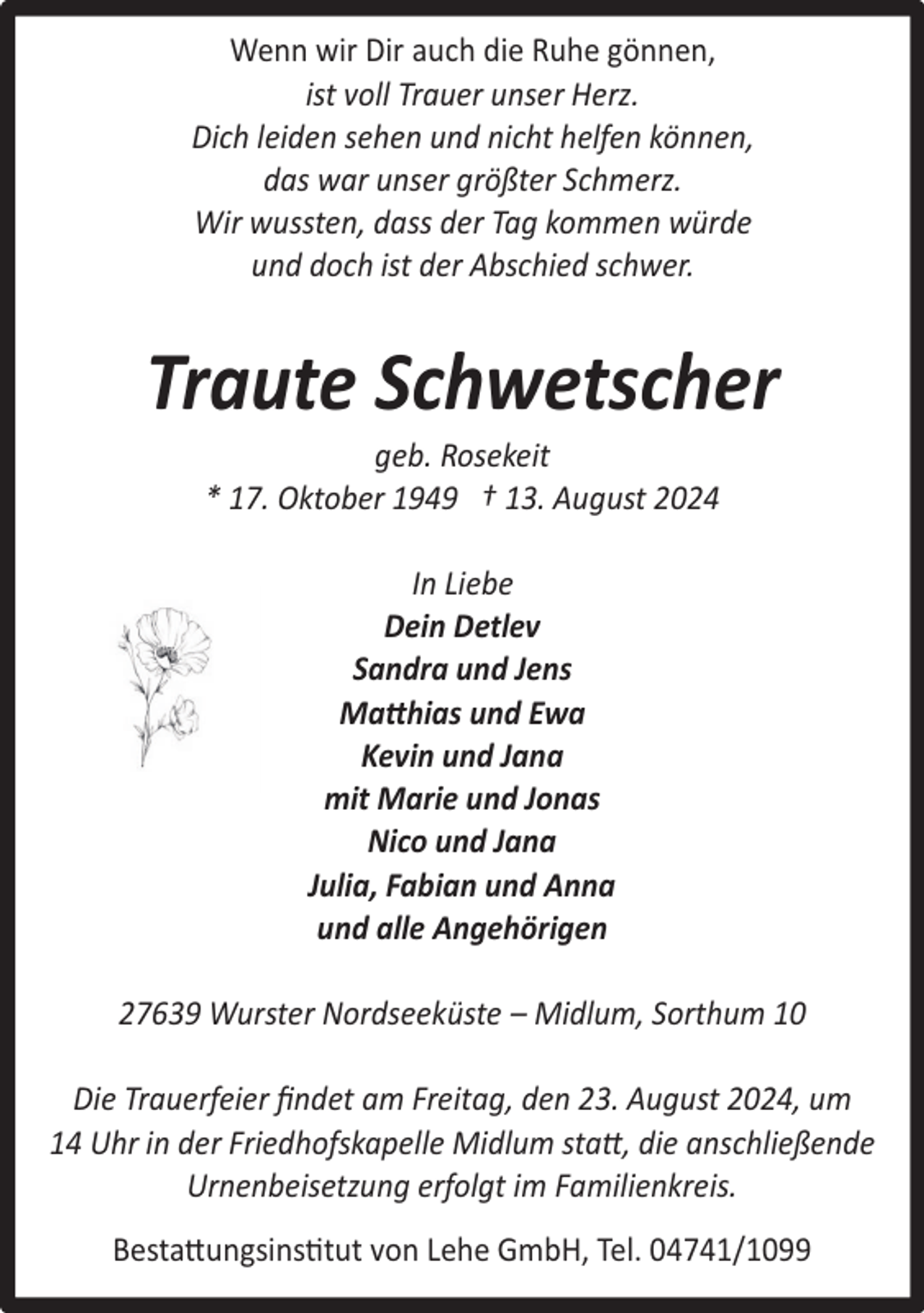 <p>Wenn wir Dir auch die Ruhe gönnen,<br />ist voll Trauer unser Herz.<br />Dich leiden sehen und nicht helfen können,<br />das war unser größter Schmerz.<br />Wir wussten, dass der Tag kommen würde<br />und doch ist der Abschied schwer.</p><p>Traute Schwetscher<br />geb. Rosekeit<br />* 17. Oktober 1949 † 13. August 2024<br />In Liebe<br />Dein Detlev<br />Sandra und Jens<br />Matthias und Ewa<br />Kevin und Jana<br />mit Marie und Jonas<br />Nico und Jana<br />Julia, Fabian und Anna<br />und alle Angehörigen<br />27639 Wurster Nordseeküste – Midlum, Sorthum 10<br />Die Trauerfeier ﬁndet am Freitag, den 23. August 2024, um<br />14 Uhr in der Friedhofskapelle Midlum statt, die anschließende<br />Urnenbeisetzung erfolgt im Familienkreis.<br />Bestattungsinstitut von Lehe GmbH, Tel. 04741/1099</p>