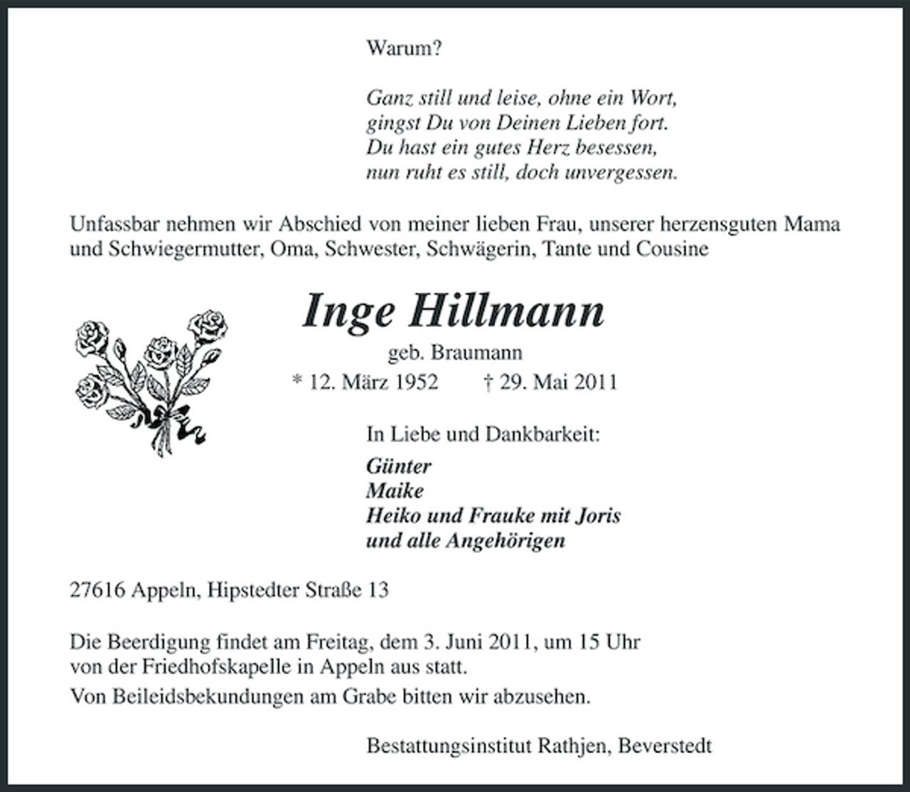 <p>Warum? Ganz still und leise, ohne ein Wort, gingst Du von Deinen Lieben fort. Du hast ein gutes Herz besessen, nun ruht es still, doch unvergessen. Unfassbar nehmen wir Abschied von meiner lieben Frau, unserer herzensguten Mama und Schwiegermutter, Oma, Schwester, Schwägerin, Tante und Cousine</p><p>Inge Hillmann<br />geb. Braumann * 12. März 1952 † 29. Mai 2011 In Liebe und Dankbarkeit: Günter Maike Heiko und Frauke mit Joris und alle Angehörigen 27616 Appeln, Hipstedter Straße 13 Die Beerdigung findet am Freitag, dem 3. Juni 2011, um 15 Uhr von der Friedhofskapelle in Appeln aus statt. Von Beileidsbekundungen am Grabe bitten wir abzusehen. Bestattungsinstitut Rathjen, Beverstedt</p>