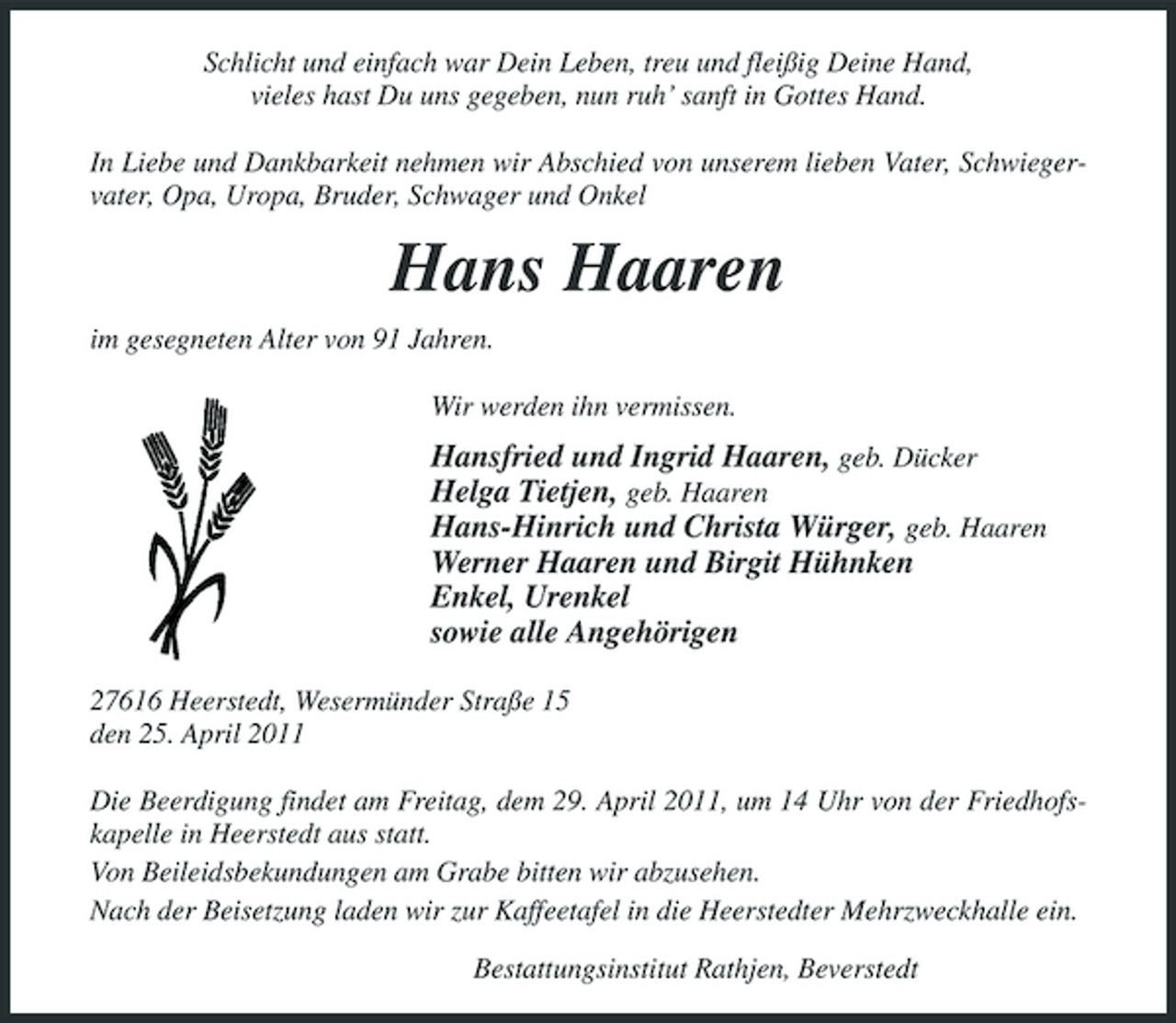 <p>Schlicht und einfach war Dein Leben, treu und fleißig Deine Hand, vieles hast Du uns gegeben, nun ruh’ sanft in Gottes Hand. In Liebe und Dankbarkeit nehmen wir Abschied von unserem lieben Vater, Schwiegervater, Opa, Uropa, Bruder, Schwager und Onkel</p><p>Hans Haaren<br />im gesegneten Alter von 91 Jahren. Wir werden ihn vermissen.</p><p>Hansfried und Ingrid Haaren, geb. Dücker Helga Tietjen, geb. Haaren Hans-Hinrich und Christa Würger, geb. Haaren Werner Haaren und Birgit Hühnken Enkel, Urenkel sowie alle Angehörigen<br />27616 Heerstedt, Wesermünder Straße 15 den 25. April 2011 Die Beerdigung findet am Freitag, dem 29. April 2011, um 14 Uhr von der Friedhofskapelle in Heerstedt aus statt. Von Beileidsbekundungen am Grabe bitten wir abzusehen. Nach der Beisetzung laden wir zur Kaffeetafel in die Heerstedter Mehrzweckhalle ein. Bestattungsinstitut Rathjen, Beverstedt</p>
