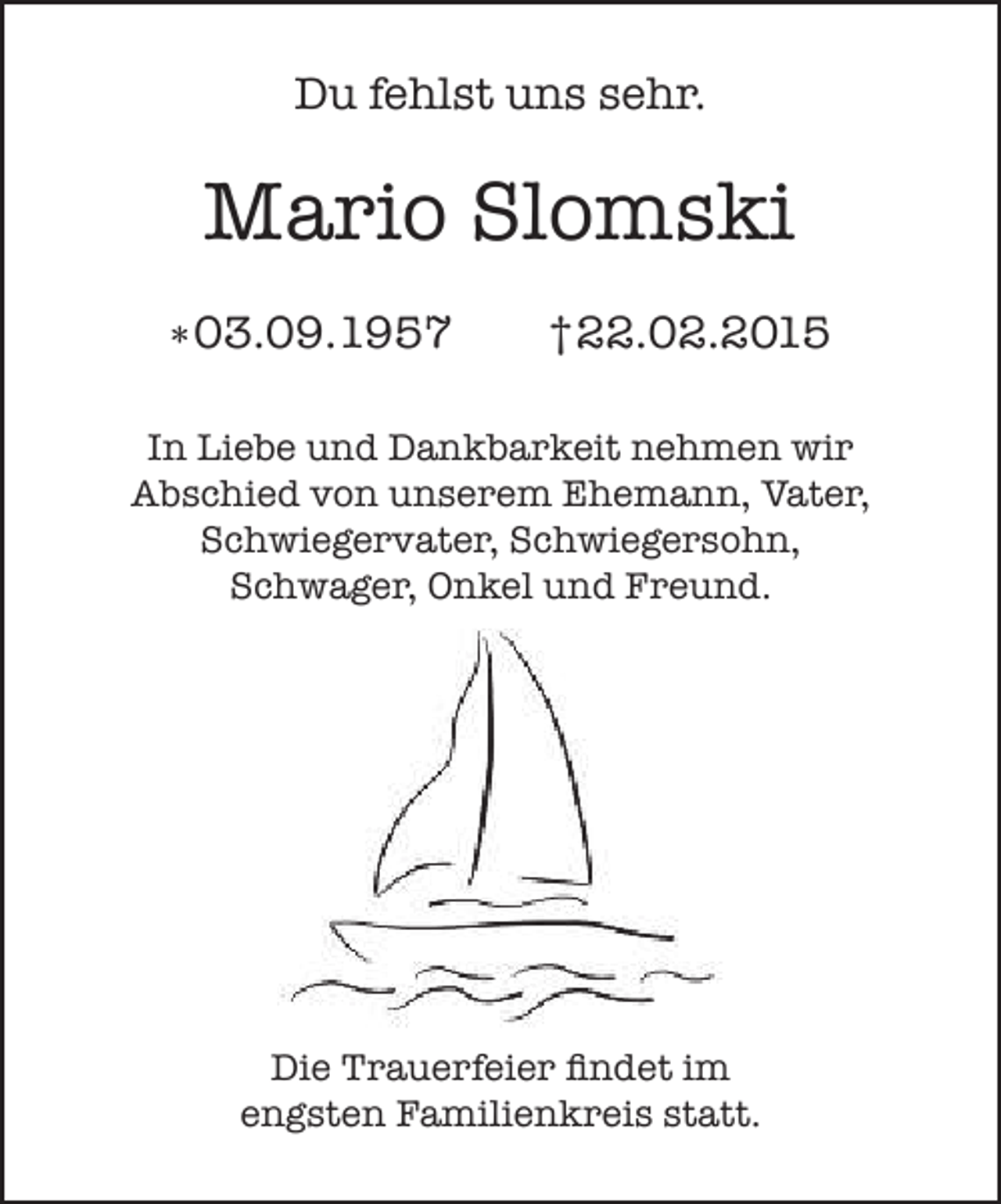 <p>Du fehlst uns sehr.</p><p>Mario Slomski<br />*03.09.1957</p><p>†22.02.2015</p><p>In Liebe und Dankbarkeit nehmen wir<br />Abschied von unserem Ehemann, Vater,<br />Schwiegervater, Schwiegersohn,<br />Schwager, Onkel und Freund.</p><p>Die Trauerfeier findet im<br />engsten Familienkreis statt.</p>