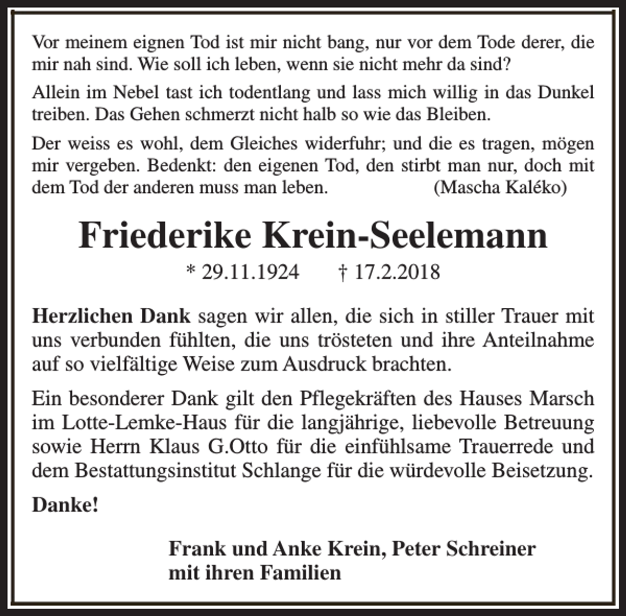<p>Vor meinem eignen Tod ist mir nicht bang, nur vor dem Tode derer, die<br />mir nah sind. Wie soll ich leben, wenn sie nicht mehr da sind?<br />Allein im Nebel tast ich todentlang und lass mich willig in das Dunkel<br />treiben. Das Gehen schmerzt nicht halb so wie das Bleiben.<br />Der weiss es wohl, dem Gleiches widerfuhr; und die es tragen, mögen<br />mir vergeben. Bedenkt: den eigenen Tod, den stirbt man nur, doch mit<br />dem Tod der anderen muss man leben.<br />(Mascha Kaléko)</p><p>Friederike Krein-Seelemann<br />* 29.11.1924</p><p>† 17.2.2018</p><p>Herzlichen Dank sagen wir allen, die sich in stiller Trauer mit<br />uns verbunden fühlten, die uns trösteten und ihre Anteilnahme<br />auf so vielfältige Weise zum Ausdruck brachten.<br />Ein besonderer Dank gilt den Pflegekräften des Hauses Marsch<br />im Lotte-Lemke-Haus für die langjährige, liebevolle Betreuung<br />sowie Herrn Klaus G.Otto für die einfühlsame Trauerrede und<br />dem Bestattungsinstitut Schlange für die würdevolle Beisetzung.<br />Danke!<br />Frank und Anke Krein, Peter Schreiner<br />mit ihren Familien</p>