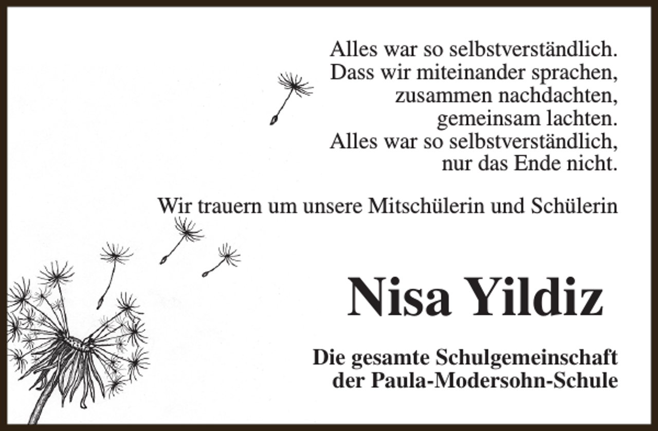 <p>Alles war so selbstverständlich.<br />Dass wir miteinander sprachen,<br />zusammen nachdachten,<br />gemeinsam lachten.<br />Alles war so selbstverständlich,<br />nur das Ende nicht.<br />Wir trauern um unsere Mitschülerin und Schülerin</p><p>Nisa Yildiz<br />Die gesamte Schulgemeinschaft<br />der Paula-Modersohn-Schule</p>