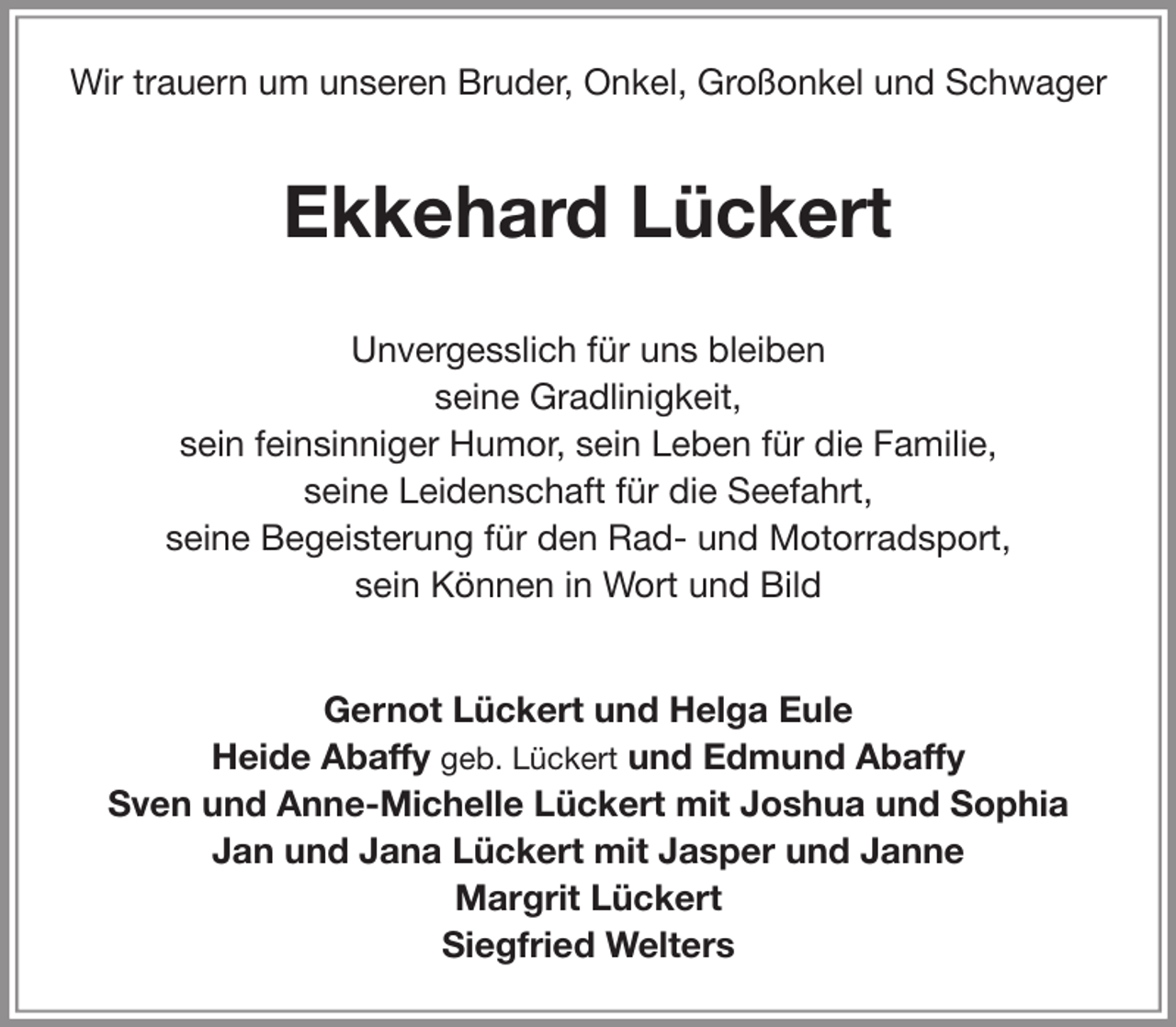<p>Wir trauern um unseren Bruder, Onkel, Großonkel und Schwager</p><p>Ekkehard Lückert<br />Unvergesslich für uns bleiben<br />seine Gradlinigkeit,<br />sein feinsinniger Humor, sein Leben für die Familie,<br />seine Leidenschaft für die Seefahrt,<br />seine Begeisterung für den Rad- und Motorradsport,<br />sein Können in Wort und Bild<br />Gernot Lückert und Helga Eule<br />Heide Abaffy geb. Lückert und Edmund Abaffy<br />Sven und Anne-Michelle Lückert mit Joshua und Sophia<br />Jan und Jana Lückert mit Jasper und Janne<br />Margrit Lückert<br />Siegfried Welters</p>