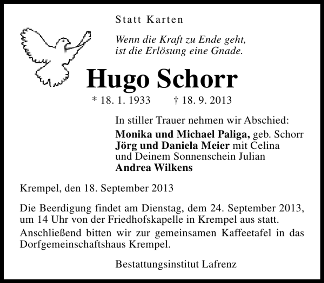 <p>Statt Karten<br />Wenn die Kraft zu Ende geht,<br />ist die Erlösung eine Gnade.</p><p>Hugo Schorr<br />* 18. 1. 1933</p><p>† 18. 9. 2013</p><p>In stiller Trauer nehmen wir Abschied:<br />Monika und Michael Paliga, geb. Schorr<br />Jörg und Daniela Meier mit Celina<br />und Deinem Sonnenschein Julian<br />Andrea Wilkens<br />Krempel, den 18. September 2013<br />Die Beerdigung findet am Dienstag, dem 24. September 2013,<br />um 14 Uhr von der Friedhofskapelle in Krempel aus statt.<br />Anschließend bitten wir zur gemeinsamen Kaffeetafel in das<br />Dorfgemeinschaftshaus Krempel.<br />Bestattungsinstitut Lafrenz</p>