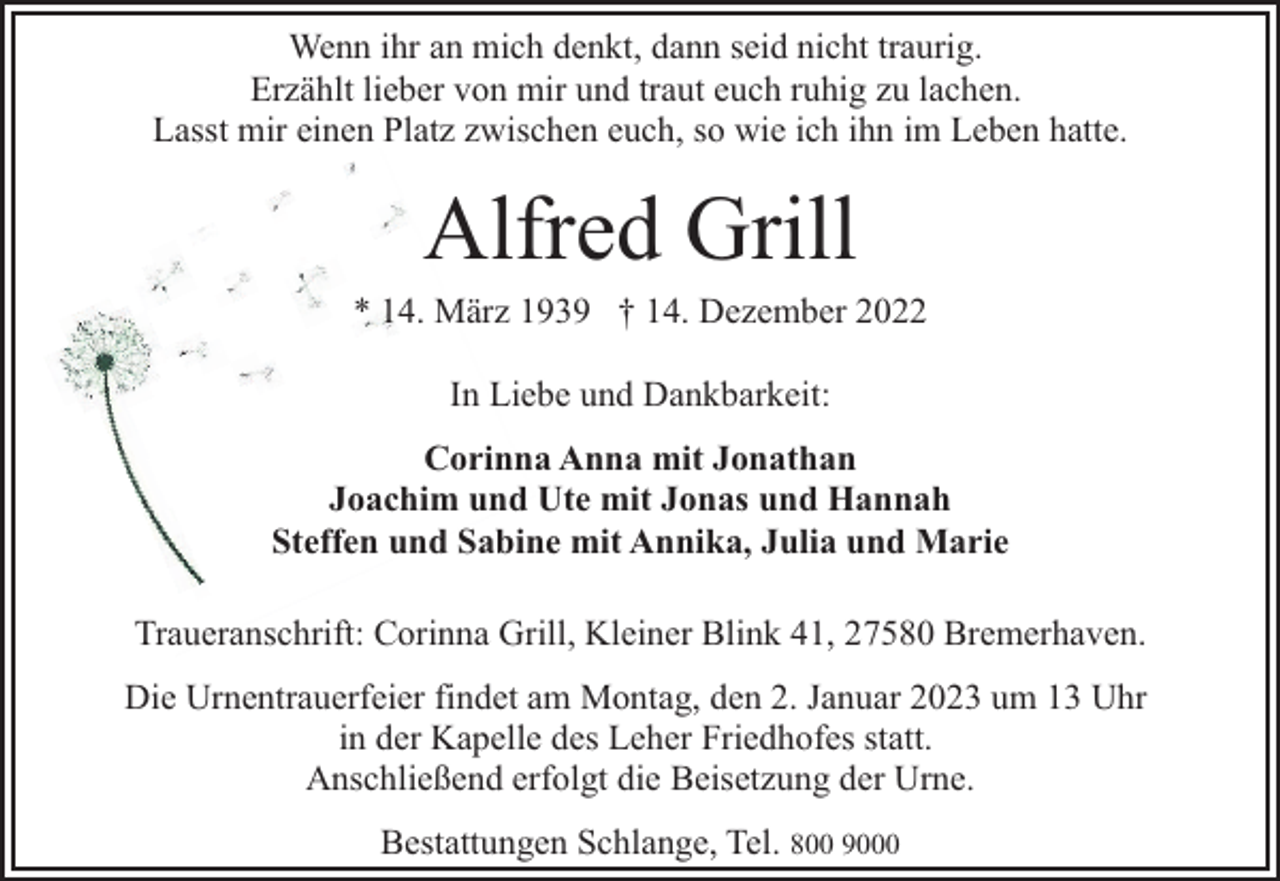 <p>Wenn ihr an mich denkt, dann seid nicht traurig.<br />Erzählt lieber von mir und traut euch ruhig zu lachen.<br />Lasst mir einen Platz zwischen euch, so wie ich ihn im Leben hatte.</p><p>Alfred Grill</p><p>* 14. März 1939 † 14. Dezember 2022<br />In Liebe und Dankbarkeit:<br />Corinna Anna mit Jonathan<br />Joachim und Ute mit Jonas und Hannah<br />Steffen und Sabine mit Annika, Julia und Marie<br />Traueranschrift: Corinna Grill, Kleiner Blink 41, 27580 Bremerhaven.<br />Die Urnentrauerfeier findet am Montag, den 2. Januar 2023 um 13 Uhr<br />in der Kapelle des Leher Friedhofes statt.<br />Anschließend erfolgt die Beisetzung der Urne.<br />Bestattungen Schlange, Tel. 800 9000</p>