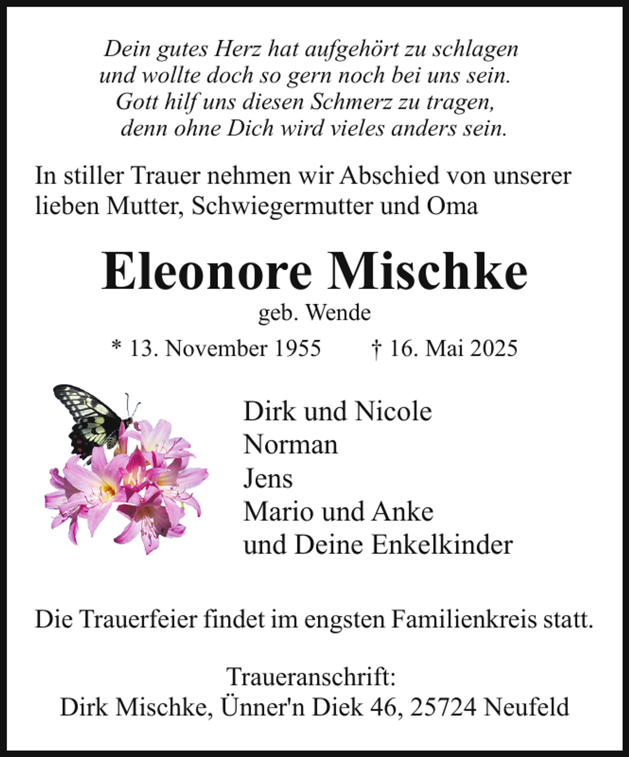 <p>Dein gutes Herz hat aufgehört zu schlagen<br />und wollte doch so gern noch bei uns sein.<br />Gott hilf uns diesen Schmerz zu tragen,<br />denn ohne Dich wird vieles anders sein.</p><p>In stiller Trauer nehmen wir Abschied von unserer<br />lieben Mutter, Schwiegermutter und Oma</p><p>Eleonore Mischke<br />geb. Wende<br />* 13. November 1955<br />† 16. Mai 2025</p><p>Dirk und Nicole<br />Norman<br />Jens<br />Mario und Anke<br />und Deine Enkelkinder<br />Die Trauerfeier findet im engsten Familienkreis statt.<br />Traueranschrift:<br />Dirk Mischke, Ünner'n Diek 46, 25724 Neufeld</p>