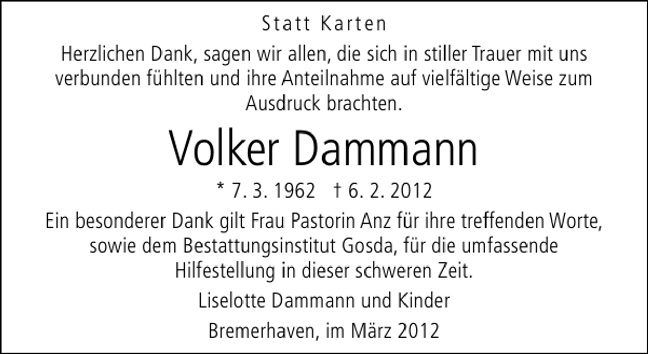 <p>Statt Karten<br />Herzlichen Dank, sagen wir allen, die sich in stiller Trauer mit uns<br />verbunden fühlten und ihre Anteilnahme auf vielfältige Weise zum<br />Ausdruck brachten.</p>
<p>Volker Dammann</p>
<p>* 7. 3. 1962 † 6. 2. 2012<br />Ein besonderer Dank gilt Frau Pastorin Anz für ihre treffenden Worte,<br />sowie dem Bestattungsinstitut Gosda, für die umfassende<br />Hilfestellung in dieser schweren Zeit.<br />Liselotte Dammann und Kinder<br />Bremerhaven, im März 2012</p>