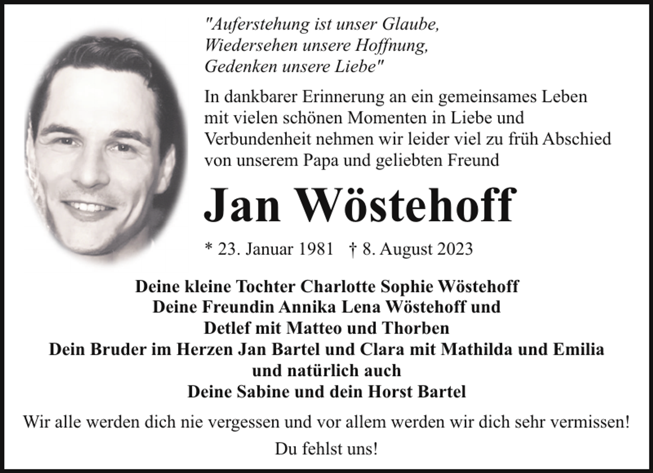 <p>"Auferstehung ist unser Glaube,<br />Wiedersehen unsere Hoffnung,<br />Gedenken unsere Liebe"<br />In dankbarer Erinnerung an ein gemeinsames Leben<br />mit vielen schönen Momenten in Liebe und<br />Verbundenheit nehmen wir leider viel zu früh Abschied<br />von unserem Papa und geliebten Freund</p><p>Jan Wöstehoff</p><p>* 23. Januar 1981 † 8. August 2023</p><p>Deine kleine Tochter Charlotte Sophie Wöstehoff<br />Deine Freundin Annika Lena Wöstehoff und<br />Detlef mit Matteo und Thorben<br />Dein Bruder im Herzen Jan Bartel und Clara mit Mathilda und Emilia<br />und natürlich auch<br />Deine Sabine und dein Horst Bartel<br />Wir alle werden dich nie vergessen und vor allem werden wir dich sehr vermissen!<br />Du fehlst uns!</p>