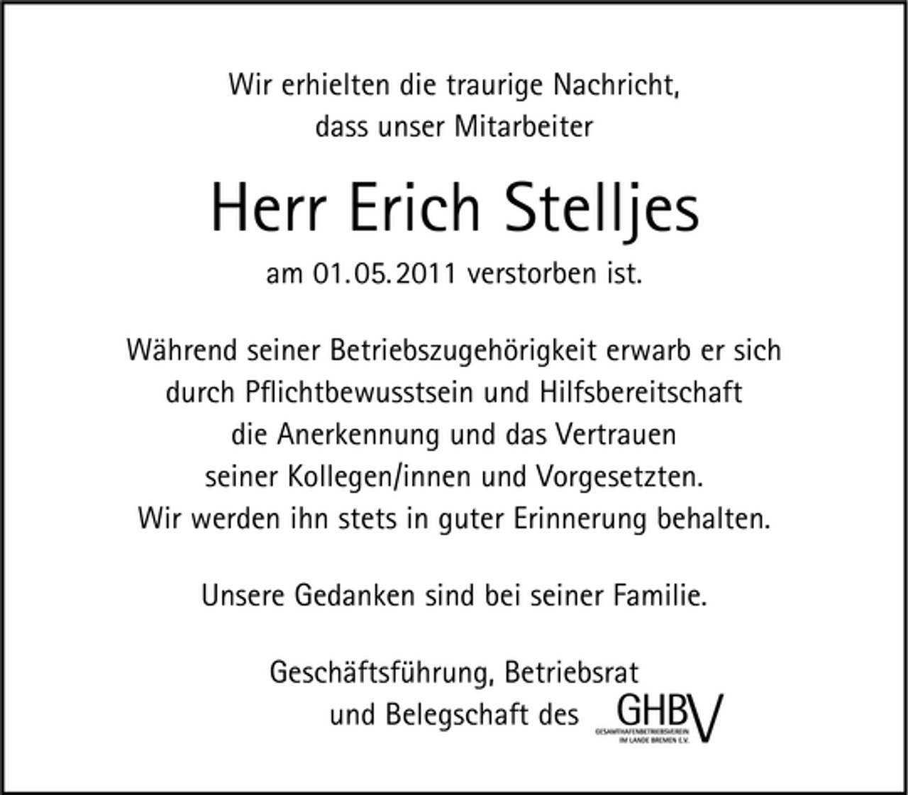 <p>Wir erhielten die traurige Nachricht, dass unser Mitarbeiter</p><p>Herr Erich Stelljes<br />am 01. 05. 2011 verstorben ist. Während seiner Betriebszugehörigkeit erwarb er sich durch Pﬂichtbewusstsein und Hilfsbereitschaft die Anerkennung und das Vertrauen seiner Kollegen/innen und Vorgesetzten. Wir werden ihn stets in guter Erinnerung behalten. Unsere Gedanken sind bei seiner Familie. Geschäftsführung, Betriebsrat und Belegschaft des</p>