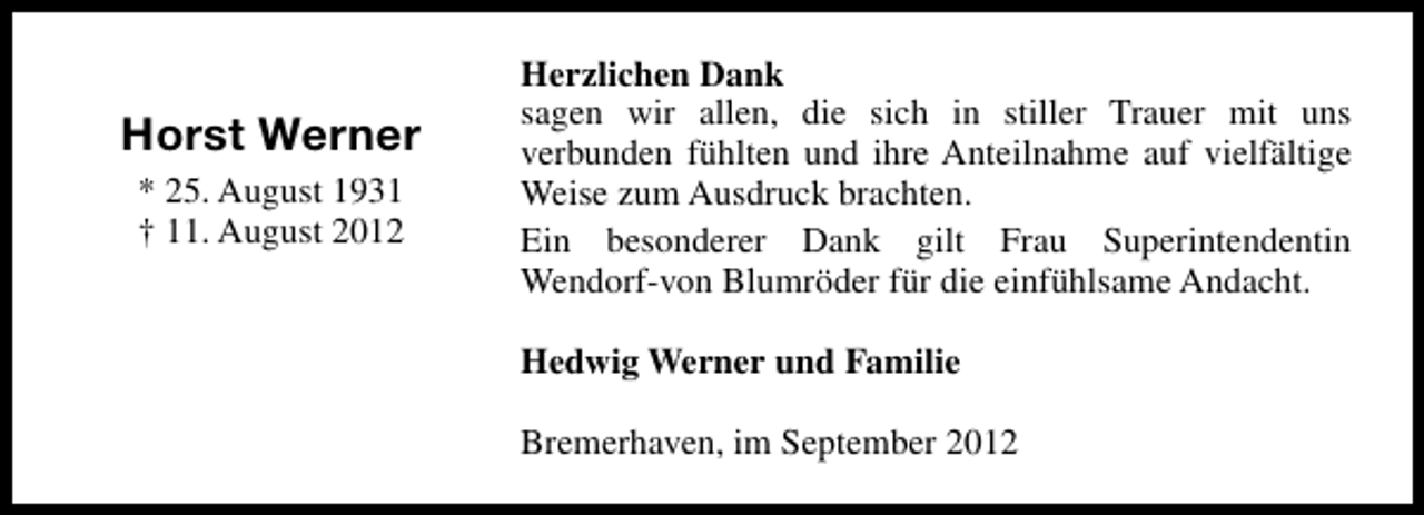 <p>Horst Werner<br />* 25. August 1931<br />† 11. August 2012</p><p>Herzlichen Dank<br />sagen wir allen, die sich in stiller Trauer mit uns<br />verbunden fühlten und ihre Anteilnahme auf vielfältige<br />Weise zum Ausdruck brachten.<br />Ein besonderer Dank gilt Frau Superintendentin<br />Wendorf-von Blumröder für die einfühlsame Andacht.<br />Hedwig Werner und Familie<br />Bremerhaven, im September 2012</p>