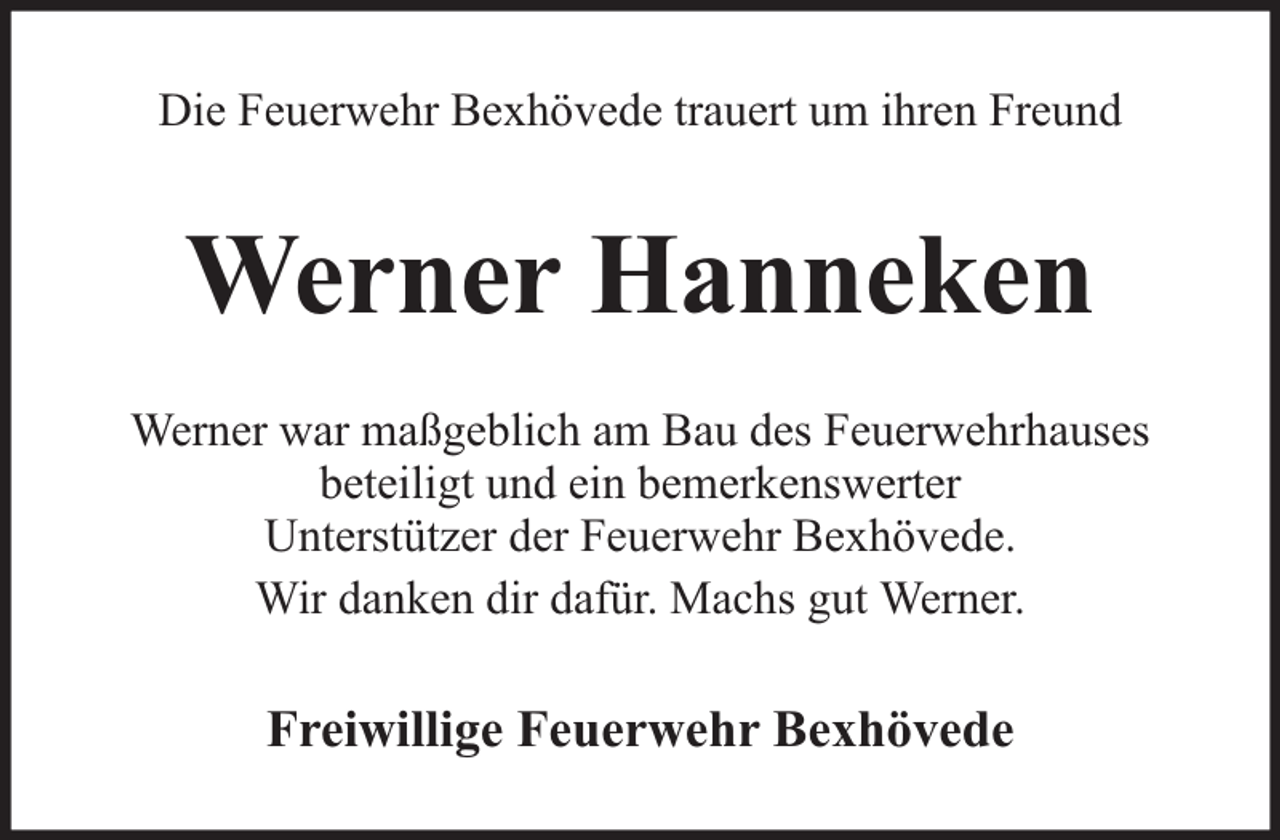 <p>Die Feuerwehr Bexhövede trauert um ihren Freund</p><p>Werner Hanneken<br />Werner war maßgeblich am Bau des Feuerwehrhauses<br />beteiligt und ein bemerkenswerter<br />Unterstützer der Feuerwehr Bexhövede.<br />Wir danken dir dafür. Machs gut Werner.</p><p>Freiwillige Feuerwehr Bexhövede</p>