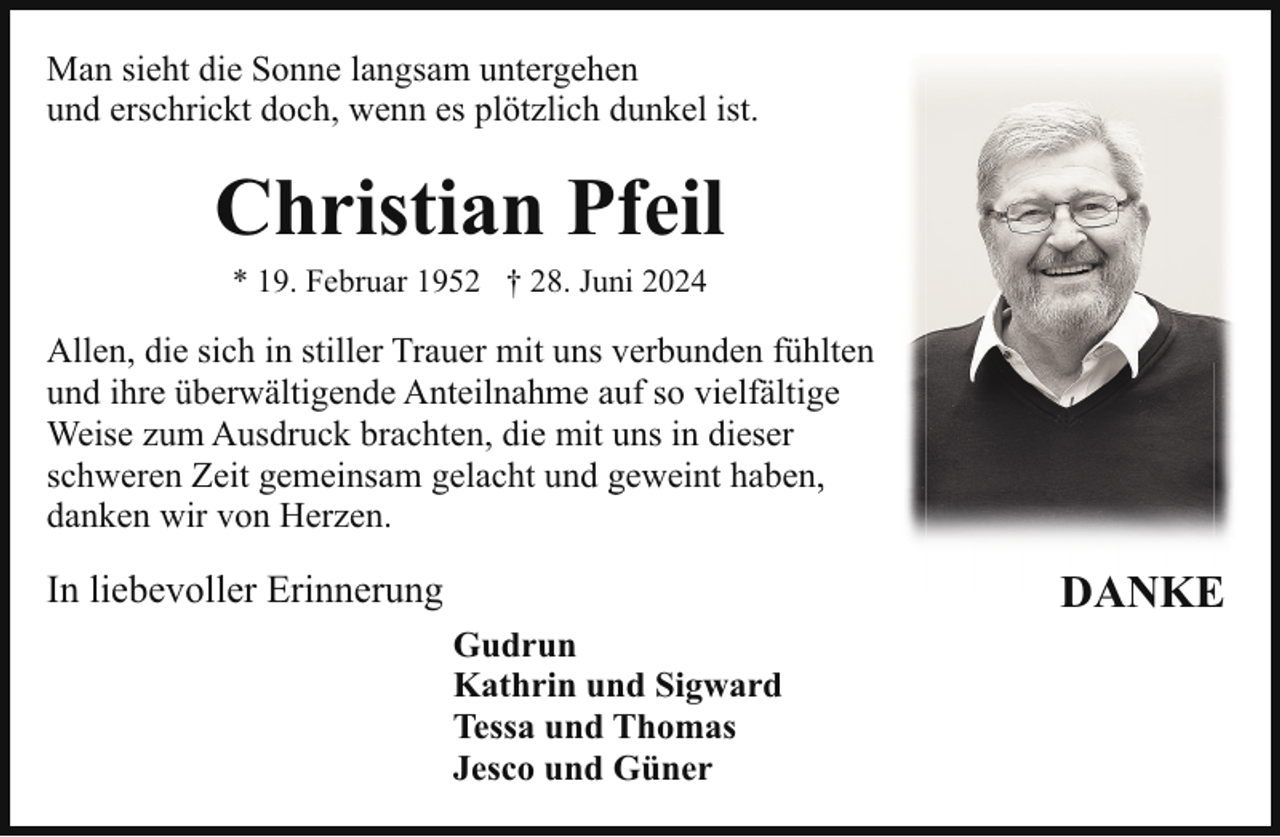 <p>Man sieht die Sonne langsam untergehen<br />und erschrickt doch, wenn es plötzlich dunkel ist.</p><p>Christian Pfeil<br />* 19. Februar 1952 † 28. Juni 2024</p><p>Allen, die sich in stiller Trauer mit uns verbunden fühlten<br />und ihre überwältigende Anteilnahme auf so vielfältige<br />Weise zum Ausdruck brachten, die mit uns in dieser<br />schweren Zeit gemeinsam gelacht und geweint haben,<br />danken wir von Herzen.</p><p>In liebevoller Erinnerung<br />Gudrun<br />Kathrin und Sigward<br />Tessa und Thomas<br />Jesco und Güner</p><p>DANKE</p>