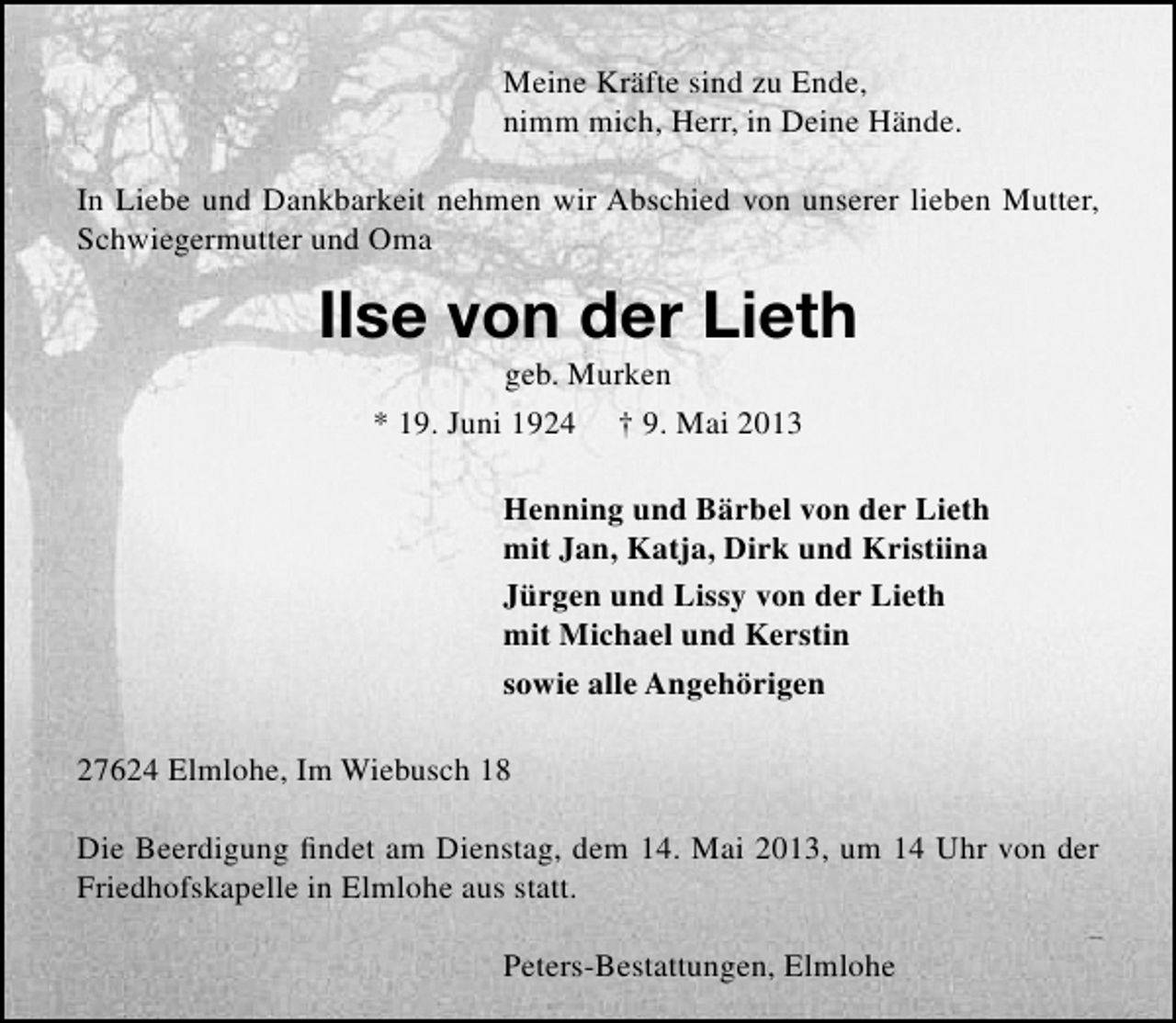 <p>Meine Kräfte sind zu Ende,<br />nimm mich, Herr, in Deine Hände.<br />In Liebe und Dankbarkeit nehmen wir Abschied von unserer lieben Mutter,<br />Schwiegermutter und Oma</p><p>Ilse von der Lieth<br />geb. Murken<br />* 19. Juni 1924 † 9. Mai 2013</p><p>Henning und Bärbel von der Lieth<br />mit Jan, Katja, Dirk und Kristiina<br />Jürgen und Lissy von der Lieth<br />mit Michael und Kerstin<br />sowie alle Angehörigen<br />27624 Elmlohe, Im Wiebusch 18<br />Die Beerdigung ﬁndet am Dienstag, dem 14. Mai 2013, um 14 Uhr von der<br />Friedhofskapelle in Elmlohe aus statt.<br />Peters-Bestattungen, Elmlohe</p>