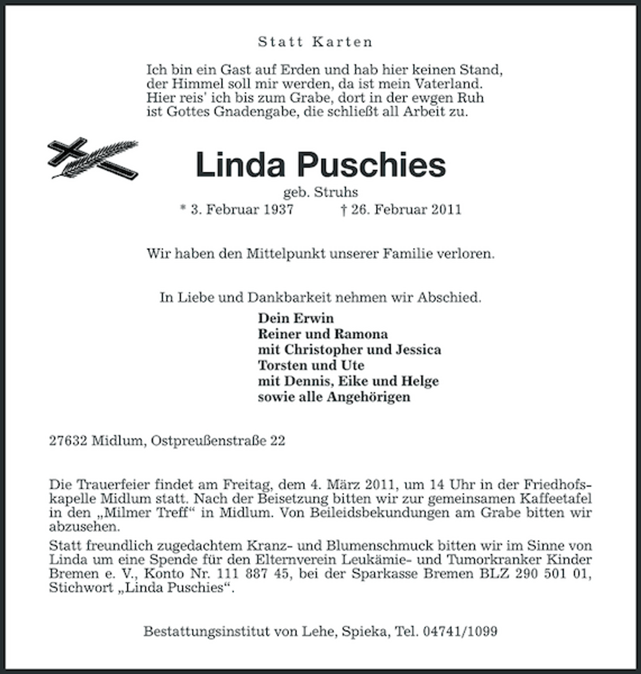 <p>Statt Karten</p><p>Ich bin ein Gast auf Erden und hab hier keinen Stand,<br />der Himmel soll mir werden, da ist mein Vaterland.<br />Hier reis' ich bis zum Grabe, dort in der ewgen Ruh<br />ist Gottes Gnadengabe, die schließt all Arbeit zu.<br />Linda Puschies<br />geb. Struhs<br />* 3. Februar 1937 † 26. Februar 2011<br />Wir haben den Mittelpunkt unserer Familie verloren.<br />In Liebe und Dankbarkeit nehmen wir Abschied.<br />Dein Erwin<br />Reiner und Ramona<br />mit Christopher und Jessica<br />Torsten und Ute<br />mit Dennis, Eike und Helge<br />sowie alle Angehörigen<br />27632 Midlum, Ostpreußenstraße 22<br />Die Trauerfeier findet am Freitag, dem 4. März 2011, um 14 Uhr in der Friedhofskapelle Midlum statt. Nach der Beisetzung bitten wir zur gemeinsamen Kaffeetafel in den „Milmer Treff“ in Midlum. Von Beileidsbekundungen am Grabe bitten wir abzusehen.<br />Statt freundlich zugedachtem Kranz- und Blumenschmuck bitten wir im Sinne von Linda um eine Spende für den Elternverein Leukämie- und Tumorkranker Kinder Bremen e. V., Konto Nr. 111 887 45, bei der Sparkasse Bremen BLZ 290 501 01, Stichwort „Linda Puschies“.<br />Bestattungsinstitut von Lehe, Spieka, Tel. 04741/1099</p>