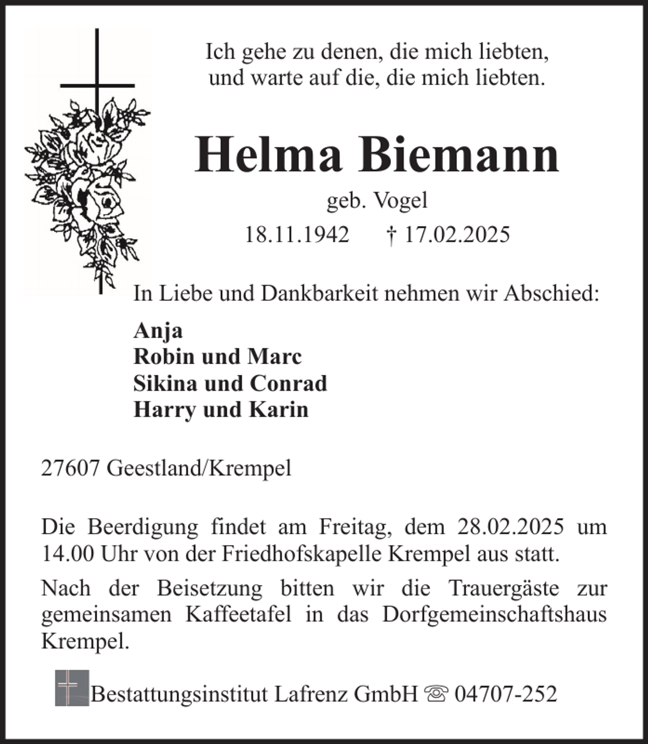 <p>Ich gehe zu denen, die mich liebten,<br />und warte auf die, die mich liebten.</p><p>Helma Biemann<br />geb. Vogel<br />18.11.1942 † 17.02.2025<br />In Liebe und Dankbarkeit nehmen wir Abschied:<br />Anja<br />Robin und Marc<br />Sikina und Conrad<br />Harry und Karin<br />27607 Geestland/Krempel<br />Die Beerdigung findet am Freitag, dem 28.02.2025 um<br />14.00 Uhr von der Friedhofskapelle Krempel aus statt.<br />Nach der Beisetzung bitten wir die Trauergäste zur<br />gemeinsamen Kaffeetafel in das Dorfgemeinschaftshaus<br />Krempel.<br />Bestattungsinstitut Lafrenz GmbH</p><p>04707-252</p>