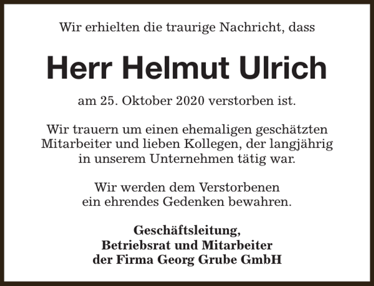 <p>Wir erhielten die traurige Nachricht, dass</p><p>Herr Helmut Ulrich<br />am 25. Oktober 2020 verstorben ist.<br />Wir trauern um einen ehemaligen geschätzten<br />Mitarbeiter und lieben Kollegen, der langjährig<br />in unserem Unternehmen tätig war.<br />Wir werden dem Verstorbenen<br />ein ehrendes Gedenken bewahren.<br />Geschäftsleitung,<br />Betriebsrat und Mitarbeiter<br />der Firma Georg Grube GmbH</p>